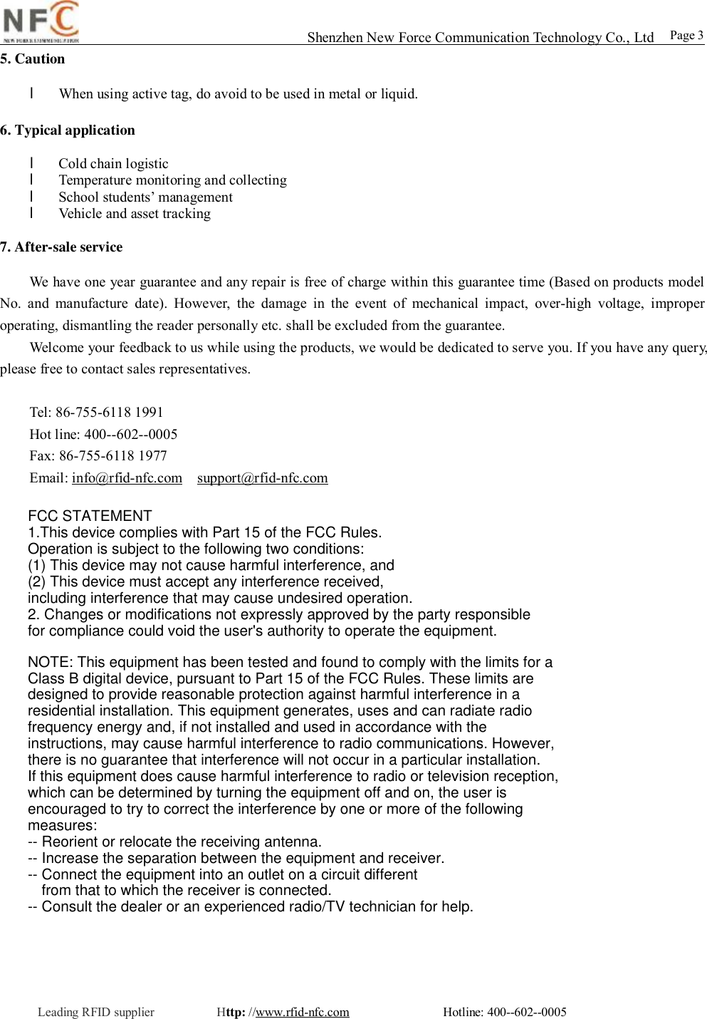                                                                                                                                                                                                                                                                                                                                        Shenzhen New Force Communication Technology Co., Ltd                                                 Leading RFID supplier          Http: //www.rfid-nfc.com               Hotline: 400--602--0005                                                        Page 3 5. Caution  l When using active tag, do avoid to be used in metal or liquid.  6. Typical application  l Cold chain logistic  l Temperature monitoring and collecting l School students&rsquo; management l Vehicle and asset tracking 7. After-sale service We have one year guarantee and any repair is free of charge within this guarantee time (Based on products model No. and manufacture date). However, the damage in the event of mechanical impact, over-high voltage, improper operating, dismantling the reader personally etc. shall be excluded from the guarantee.  Welcome your feedback to us while using the products, we would be dedicated to serve you. If you have any query, please free to contact sales representatives.    Tel: 86-755-6118 1991  Hot line: 400--602--0005  Fax: 86-755-6118 1977  Email: info@rfid-nfc.com  support@rfid-nfc.com FCC STATEMENT1.This device complies with Part 15 of the FCC Rules.Operation is subject to the following two conditions:(1) This device may not cause harmful interference, and(2) This device must accept any interference received, including interference that may cause undesired operation.2. Changes or modifications not expressly approved by the party responsible for compliance could void the user's authority to operate the equipment.NOTE: This equipment has been tested and found to comply with the limits for aClass B digital device, pursuant to Part 15 of the FCC Rules. These limits aredesigned to provide reasonable protection against harmful interference in aresidential installation. This equipment generates, uses and can radiate radiofrequency energy and, if not installed and used in accordance with theinstructions, may cause harmful interference to radio communications. However,there is no guarantee that interference will not occur in a particular installation.If this equipment does cause harmful interference to radio or television reception,which can be determined by turning the equipment off and on, the user isencouraged to try to correct the interference by one or more of the followingmeasures:-- Reorient or relocate the receiving antenna.-- Increase the separation between the equipment and receiver.-- Connect the equipment into an outlet on a circuit differentfrom that to which the receiver is connected.-- Consult the dealer or an experienced radio/TV technician for help.