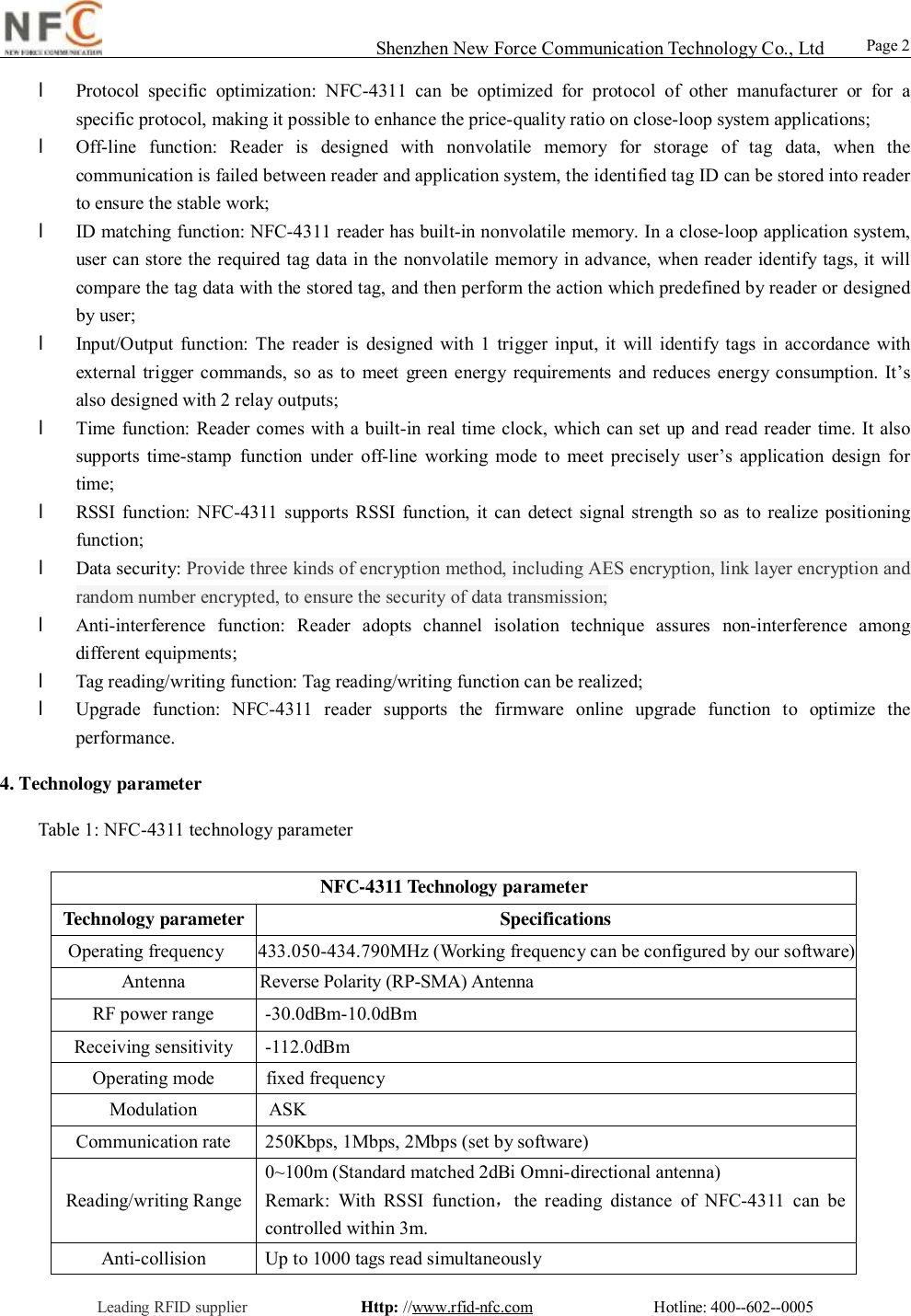                                                                                                                                                                                                                                                                                                                                        Shenzhen New Force Communication Technology Co., Ltd                                                     Leading RFID supplier              Http: //www.rfid-nfc.com               Hotline: 400--602--0005                                                Page 2                 l Protocol specific optimization: NFC-4311 can be optimized for protocol of other manufacturer or for a specific protocol, making it possible to enhance the price-quality ratio on close-loop system applications; l Off-line function: Reader is designed with nonvolatile memory for storage of tag data, when the communication is failed between reader and application system, the identified tag ID can be stored into reader to ensure the stable work; l ID matching function: NFC-4311 reader has built-in nonvolatile memory. In a close-loop application system, user can store the required tag data in the nonvolatile memory in advance, when reader identify tags, it will compare the tag data with the stored tag, and then perform the action which predefined by reader or designed by user; l Input/Output function: The reader is designed with 1 trigger input, it will identify tags in accordance with external trigger commands, so as to meet green energy requirements and reduces energy consumption. It&rsquo;s also designed with 2 relay outputs;  l Time function: Reader comes with a built-in real time clock, which can set up and read reader time. It also supports time-stamp function under off-line working mode to meet precisely user&rsquo;s application design for time; l RSSI function: NFC-4311 supports RSSI function, it can detect signal strength so as to realize positioning function; l Data security: Provide three kinds of encryption method, including AES encryption, link layer encryption and random number encrypted, to ensure the security of data transmission; l Anti-interference function: Reader adopts channel isolation technique assures non-interference among different equipments; l Tag reading/writing function: Tag reading/writing function can be realized; l Upgrade function: NFC-4311 reader supports the firmware online upgrade function to optimize the performance. 4. Technology parameter  Table 1: NFC-4311 technology parameter   NFC-4311 Technology parameter  Technology parameter   Specifications Operating frequency  433.050-434.790MHz (Working frequency can be configured by our software) Antenna                  Reverse Polarity (RP-SMA) Antenna                                                                                                                                                        RF power range  -30.0dBm-10.0dBm Receiving sensitivity  -112.0dBm Operating mode           fixed frequencyModulation                ASK Communication rate  250Kbps, 1Mbps, 2Mbps (set by software) Reading/writing Range 0~100m (Standard matched 2dBi Omni-directional antenna) Remark: With RSSI function，the reading distance of NFC-4311 can be controlled within 3m. Anti-collision  Up to 1000 tags read simultaneously 