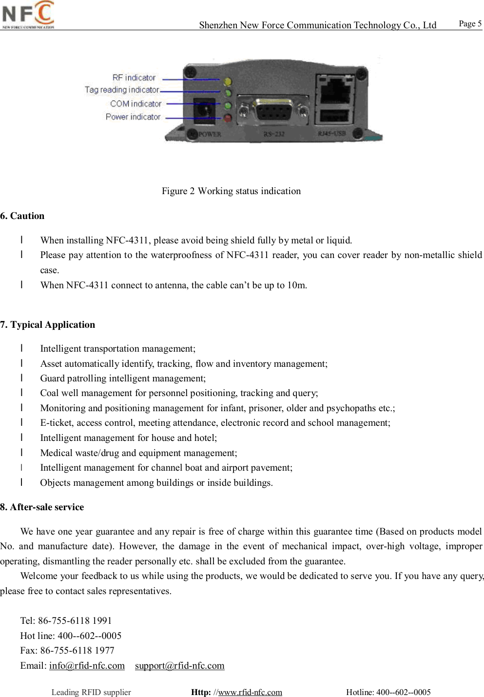                                                                                                                                                                                                                                                                                                                                        Shenzhen New Force Communication Technology Co., Ltd                                                     Leading RFID supplier              Http: //www.rfid-nfc.com               Hotline: 400--602--0005                                                Page 5                                                 Figure 2 Working status indication 6. Caution         l When installing NFC-4311, please avoid being shield fully by metal or liquid. l Please pay attention to the waterproofness of NFC-4311 reader, you can cover reader by non-metallic shield case.   l When NFC-4311 connect to antenna, the cable can&rsquo;t be up to 10m.    7. Typical Application l Intelligent transportation management; l Asset automatically identify, tracking, flow and inventory management; l Guard patrolling intelligent management; l Coal well management for personnel positioning, tracking and query; l Monitoring and positioning management for infant, prisoner, older and psychopaths etc.; l E-ticket, access control, meeting attendance, electronic record and school management; l Intelligent management for house and hotel; l Medical waste/drug and equipment management;  l Intelligent management for channel boat and airport pavement;   l Objects management among buildings or inside buildings.   8. After-sale service We have one year guarantee and any repair is free of charge within this guarantee time (Based on products model No. and manufacture date). However, the damage in the event of mechanical impact, over-high voltage, improper operating, dismantling the reader personally etc. shall be excluded from the guarantee.  Welcome your feedback to us while using the products, we would be dedicated to serve you. If you have any query, please free to contact sales representatives.    Tel: 86-755-6118 1991  Hot line: 400--602--0005  Fax: 86-755-6118 1977  Email: info@rfid-nfc.com  support@rfid-nfc.com 