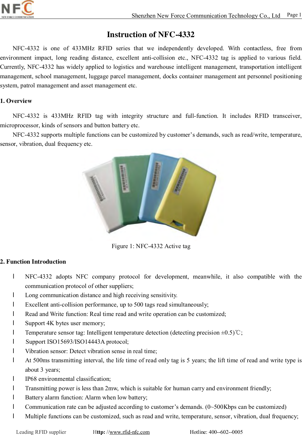                                                                                                                                                                                                                                                                                                                                        Shenzhen New Force Communication Technology Co., Ltd                                                     Leading RFID supplier          Http: //www.rfid-nfc.com               Hotline: 400--602--0005                                                Page 1 Instruction of NFC-4332 NFC-4332 is one of 433MHz RFID series that we independently developed. With contactless, free from environment impact, long reading distance, excellent anti-collision etc., NFC-4332 tag is applied to various field.  Currently, NFC-4332 has widely applied to logistics and warehouse intelligent management, transportation intelligent management, school management, luggage parcel management, docks container management ant personnel positioning system, patrol management and asset management etc.  1. Overview NFC-4332 is 433MHz RFID tag with integrity structure and full-function. It includes RFID transceiver, microprocessor, kinds of sensors and button battery etc.  NFC-4332 supports multiple functions can be customized by customer&rsquo;s demands, such as read/write, temperature, sensor, vibration, dual frequency etc.   Figure 1: NFC-4332 Active tag  2. Function Introduction  l NFC-4332 adopts NFC company protocol for development, meanwhile, it also compatible with the communication protocol of other suppliers;  l Long communication distance and high receiving sensitivity. l Excellent anti-collision performance, up to 500 tags read simultaneously; l Read and Write function: Real time read and write operation can be customized;  l Support 4K bytes user memory;  l Temperature sensor tag: Intelligent temperature detection (detecting precision &plusmn;0.5)℃; l     Support ISO15693/ISO14443A protocol;  l Vibration sensor: Detect vibration sense in real time;  l At 500ms transmitting interval, the life time of read only tag is 5 years; the lift time of read and write type is about 3 years;  l IP68 environmental classification;  l Transmitting power is less than 2mw, which is suitable for human carry and environment friendly; l Battery alarm function: Alarm when low battery;  l Communication rate can be adjusted according to customer&rsquo;s demands. (0~500Kbps can be customized) l Multiple functions can be customized, such as read and write, temperature, sensor, vibration, dual frequency;  