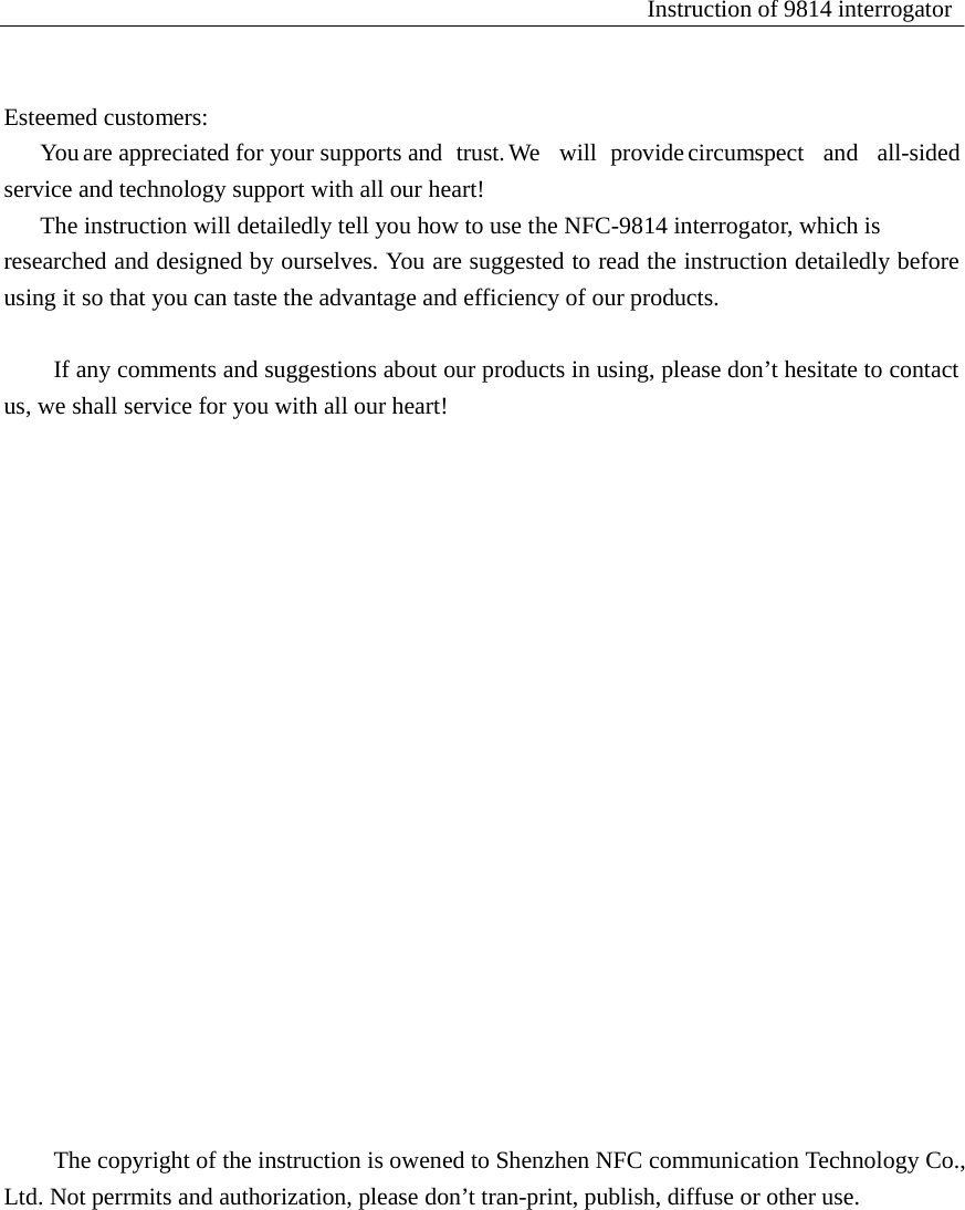 Instruction of 9814 interrogator     Esteemed customers: You are appreciated for your supports and  trust. We   will  provide circumspect   and   all-sided service and technology support with all our heart! The instruction will detailedly tell you how to use the NFC-9814 interrogator, which is researched and designed by ourselves. You are suggested to read the instruction detailedly before using it so that you can taste the advantage and efficiency of our products.   If any comments and suggestions about our products in using, please don&rsquo;t hesitate to contact us, we shall service for you with all our heart!                                The copyright of the instruction is owened to Shenzhen NFC communication Technology Co., Ltd. Not perrmits and authorization, please don&rsquo;t tran-print, publish, diffuse or other use. 