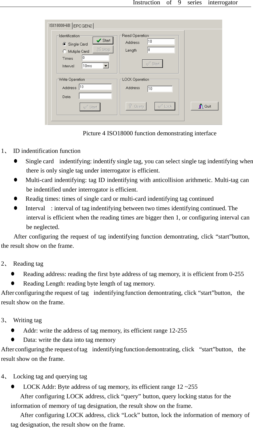 Instruction  of  9  series  interrogator       Picture 4 ISO18000 function demonstrating interface  1、 ID indentification function z  Single card   indentifying: indentify single tag, you can select single tag indentifying when there is only single tag under interrogator is efficient. z  Multi-card indentifying: tag ID indentifying with anticollision arithmetic. Multi-tag can be indentified under interrogator is efficient. z  Readig times: times of single card or multi-card indentifying tag continued z  Interval    : interval of tag indentifying between two times identifying continued. The interval is efficient when the reading times are bigger then 1, or configuring interval can be neglected. After configuring the request of tag indentifying function demontrating, click &ldquo;start&rdquo;button, the result show on the frame.  2、 Reading tag z  Reading address: reading the first byte address of tag memory, it is efficient from 0-255 z  Reading Length: reading byte length of tag memory. After configuring the request of tag   indentifying function demontrating, click &ldquo;start&rdquo;button,   the result show on the frame.  3、 Writing tag z  Addr: write the address of tag memory, its efficient range 12-255 z  Data: write the data into tag memory After configuring the  request of tag    indentifying function demontrating,  click    &ldquo;start&rdquo;button,    the result show on the frame.  4、  Locking tag and querying tag z  LOCK Addr: Byte address of tag memory, its efficient range 12 ~255 After configuring LOCK address, click &ldquo;query&rdquo; button, query locking status for the information of memory of tag designation, the result show on the frame. After configuring LOCK address, click &ldquo;Lock&rdquo; button, lock the information of memory of tag designation, the result show on the frame. 