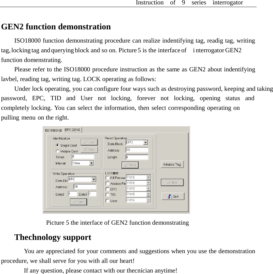 Instruction  of  9  series  interrogator      GEN2 function demonstration  ISO18000 function demonstrating procedure can realize indentifying tag, readig tag, writing tag, locking tag and querying block and so on. Picture 5 is the interface of    i nterrogator GEN2 function domenstrating. Please refer to the ISO18000 procedure instruction as the same as GEN2 about indentifying lavbel, reading tag, writing tag. LOCK operating as follows: Under lock operating, you can configure four ways such as destroying password, keeping and taking password,  EPC,  TID  and  User  not  locking,  forever  not  locking,  opening  status  and  completely locking. You can select the information, then select corresponding operating on pulling menu on the right.    Picture 5 the interface of GEN2 function demonstrating  Thechnology support  You are appreciated for your comments and suggestions when you use the demonstration procedure, we shall serve for you with all our heart! If any question, please contact with our thecnician anytime! 