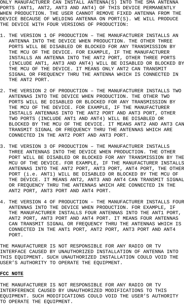    ONLY MANUFACTURER CAN INSTALL ANTENNA(S) INTO THE SMA ANTENNA PORTS (ANT1, ANT2, ANT3 AND ANT4) OF THIS DEVICE PERMANENTLY WHEN PRODUCTION. THE USER CANNOT REMOVE FIXED ANTENNA FROM THE DEVICE BECAUSE OF WELDING ANTENNA ON PORT(S). WE WILL PRODUCE THE DEVICE WITH FOUR VERSIONS OF PRODUCTION:  1. THE VERSION 1 OF PRODUCTION &ndash; THE MANUFACTURER INSTALLS AN ANTENNA INTO THE DEVICE WHEN PRODUCTION. THE OTHER THREE PORTS WILL BE DISABLED OR BLOCKED FOR ANY TRANSMISSION BY THE MCU OF THE DEVICE. FOR EXAMPLE, IF THE MANUFACTURER INSTALLS AN ANTENNA INTO THE ANT2 PORT, OTHER THREE PORTS (INCLUDE ANT1, ANT3 AND ANT4) WILL BE DISABLED OR BLOCKED BY THE MCU OF THE DEVICE. IT MEANS ONLY ANT2 CAN TRANSMIT SIGNAL OR FREQUENCY THRU THE ANTENNA WHICH IS CONNECTED IN THE ANT2 PORT.  2. THE VERSION 2 OF PRODUCTION &ndash; THE MANUFACTURER INSTALLS TWO ANTENNAS INTO THE DEVICE WHEN PRODUCTION. THE OTHER TWO PORTS WILL BE DISABLED OR BLOCKED FOR ANY TRANSMISSION BY THE MCU OF THE DEVICE. FOR EXAMPLE, IF THE MANUFACTURER INSTALLS ANTENNAS INTO THE ANT2 PORT AND ANT3 PORT, OTHER TWO PORTS (INCLUDE ANT1 AND ANT4) WILL BE DISABLED OR BLOCKED BY THE MCU OF THE DEVICE. IT MEANS ANT2 AND ANT3 CAN TRANSMIT SIGNAL OR FREQUENCY THRU THE ANTENNAS WHICH ARE CONNECTED IN THE ANT2 PORT AND ANT3 PORT.  3. THE VERSION 3 OF PRODUCTION &ndash; THE MANUFACTURER INSTALLS THREE ANTENNAS INTO THE DEVICE WHEN PRODUCTION. THE OTHER PORT WILL BE DISABLED OR BLOCKED FOR ANY TRANSMISSION BY THE MCU OF THE DEVICE. FOR EXAMPLE, IF THE MANUFACTURER INSTALLS ANTENNAS INTO THE ANT2 PORT, ANT3 PORT, ANT4 PORT, THE OTHER PORT (i.e. ANT1) WILL BE DISABLED OR BLOCKED BY THE MCU OF THE DEVICE. IT MEANS ANT2, ANT3 AND ANT4 CAN TRANSMIT SIGNAL OR FREQUENCY THRU THE ANTENNAS WHICH ARE CONNECTED IN THE ANT2 PORT, ANT3 PORT AND ANT4 PORT.  4. THE VERSION 4 OF PRODUCTION &ndash; THE MANUFACTURER INSTALLS FOUR ANTENNAS INTO THE DEVICE WHEN PRODUCTION. FOR EXAMPLE, IF THE MANUFACTURER INSTALLS FOUR ANTENNAS INTO THE ANT1 PORT, ANT2 PORT, ANT3 PORT AND ANT4 PORT. IT MEANS FOUR ANTENNAS CAN TRANSMIT SIGNAL OR FREQUENCY THRU THE ANTENNAS WHICH IS CONNECTED IN THE ANT1 PORT, ANT2 PORT, ANT3 PORT AND ANT4 PORT.  THE MANUFACTURER IS NOT RESPONSIBLE FOR ANY RADIO OR TV INTERFACE CAUSED BY UNAUTHORIZED INSTALLATION OF ANTENNA INTO THIS EQUIPMENT. SUCH UNAUTHORIZED INSTALLATION COULD VOID THE USER&rsquo;S AUTHORITY TO OPERATE THE EQUIPMENT.        FCC NOTE  THE MANUFACTURER IS NOT RESPONSIBLE FOR ANY RADIO OR TV INTERFERENCE CAUSED BY UNAUTHORIZED MODIFICATIONS TO THIS EQUIPMENT. SUCH MODIFICATIONS COULD VOID THE USER&rsquo;S AUTHORITY TO OPERATE THE EQUIPMENT. 