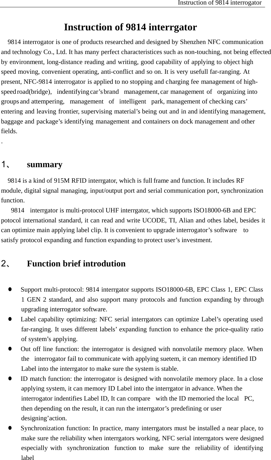 Instruction of 9814 interrogator    Instruction of 9814 interrgator 9814 interrogator is one of products researched and designed by Shenzhen NFC communication and technology Co., Ltd. It has many perfect characteristices such as non-touching, not being effected by environment, long-distance reading and writing, good capability of applying to object high speed moving, convenient operating, anti-conflict and so on. It is very usefull far-ranging. At present, NFC-9814 interrogator is applied to no stopping and charging fee management of high-speed road(bridge),  indentifying car&rsquo;s brand  management, car management of  organizing into  groups and attempering,   management   of   intelligent   park, management of checking cars&rsquo; entering and leaving frontier, supervising material&rsquo;s being out and in and identifying management,     baggage and package&rsquo;s identifying management and containers on dock management and other fields. .   1、 summary   9814 is a kind of 915M RFID interrgator, which is full frame and function. It includes RF module, digital signal managing, input/output port and serial communication port, synchronization function. 9814   interrgator is multi-protocol UHF interrgator, which supports ISO18000-6B and EPC potocol international standard, it can read and write UCODE, TI, Alian and othes label, besides it can optimize main applying label clip. It is convenient to upgrade interrogator&rsquo;s software    to satisfy protocol expanding and function expanding to protect user&rsquo;s investment.  2、 Function brief introdution   z  Support multi-protocol: 9814 interrgator supports ISO18000-6B, EPC Class 1, EPC Class 1 GEN 2 standard, and also support many protocols and function expanding by through upgrading interrogator software. z  Label capability optimizing: NFC serial interrgators can optimize Label&rsquo;s operating used far-ranging. It uses different labels&rsquo; expanding function to enhance the price-quality ratio of system&rsquo;s applying. z  Out off line function: the interrogator is designed with nonvolatile memory place. When the   interrogator fail to communicate with applying suetem, it can memory identified ID Label into the interrgator to make sure the system is stable. z  ID match function: the interrogator is designed with nonvolatile memory place. In a close applying system, it can memory ID Label into the interrgator in advance. When the interrogator indentifies Label ID, It can compare   with the ID memoried the local   PC, then depending on the result, it can run the interrgator&rsquo;s predefining or user designing&rsquo;action. z  Synchronization function: In practice, many interrgators must be installed a near place, to make sure the reliability when interrgators working, NFC serial interrgators were designed especially with   synchronization   function to   make   sure the   reliability of   identifying   label 