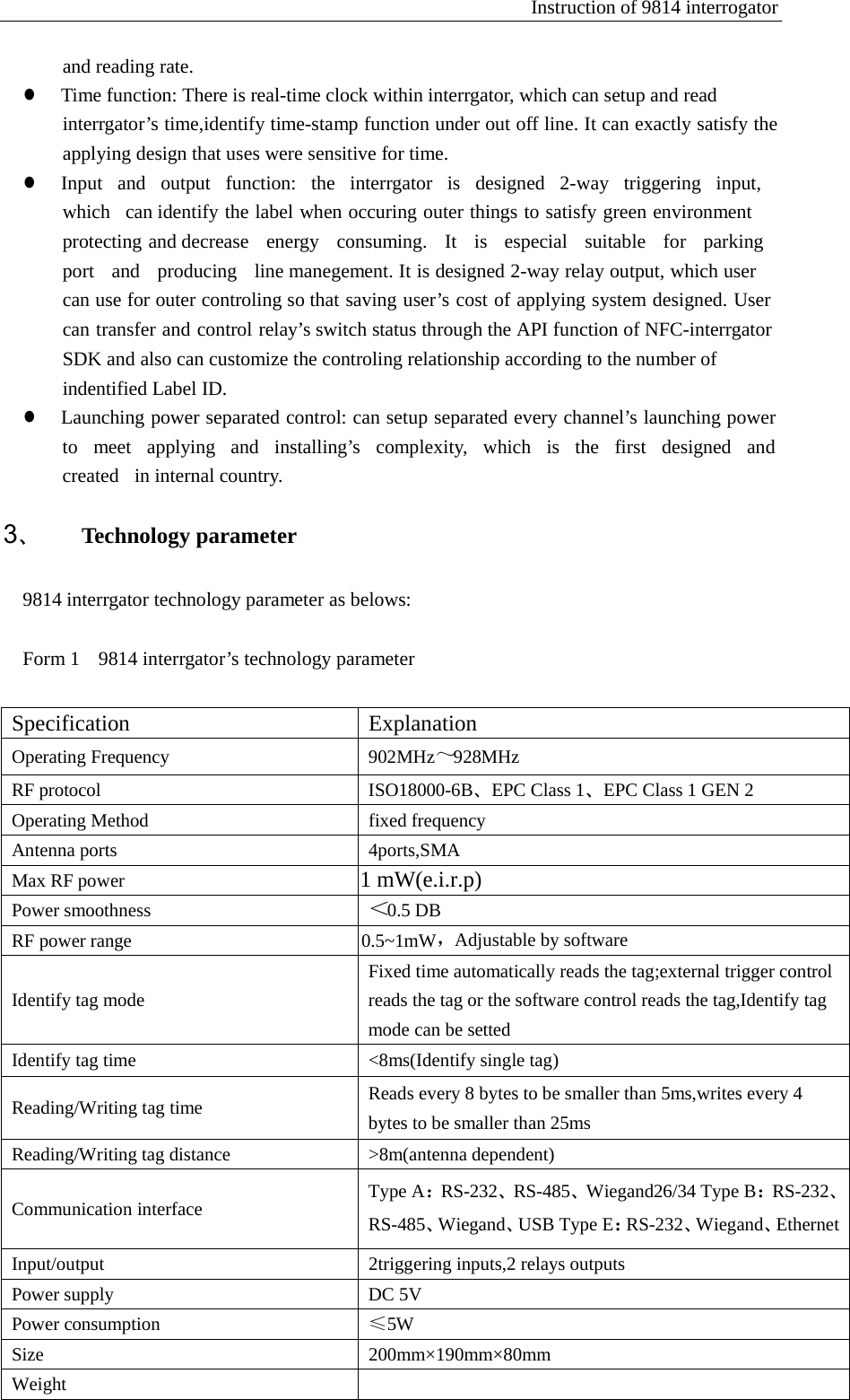 Instruction of 9814 interrogator   and reading rate. z  Time function: There is real-time clock within interrgator, which can setup and read interrgator&rsquo;s time,identify time-stamp function under out off line. It can exactly satisfy the applying design that uses were sensitive for time. z  Input  and  output  function:  the  interrgator  is  designed  2-way  triggering  input,  which   can identify the label when occuring outer things to satisfy green environment protecting and decrease  energy  consuming.  It  is  especial  suitable  for  parking  port   and   producing   line manegement. It is designed 2-way relay output, which user can use for outer controling so that saving user&rsquo;s cost of applying system designed. User can transfer and control relay&rsquo;s switch status through the API function of NFC-interrgator SDK and also can customize the controling relationship according to the number of indentified Label ID. z  Launching power separated control: can setup separated every channel&rsquo;s launching power to  meet  applying  and  installing&rsquo;s  complexity,  which  is  the  first  designed  and  created  in internal country.  3、 Technology parameter   9814 interrgator technology parameter as belows: Form 1  9814 interrgator&rsquo;s technology parameter Specification Explanation Operating Frequency 902MHz～928MHz RF protocol ISO18000-6B、EPC Class 1、EPC Class 1 GEN 2 Operating Method fixed frequency Antenna ports 4ports,SMA Max RF power                                          1 mW(e.i.r.p) Power smoothness ＜0.5 DB RF power range                                         0.5~1mW，Adjustable by software   Identify tag mode Fixed time automatically reads the tag;external trigger control reads the tag or the software control reads the tag,Identify tag mode can be setted Identify tag time <8ms(Identify single tag)  Reading/Writing tag time Reads every 8 bytes to be smaller than 5ms,writes every 4 bytes to be smaller than 25ms Reading/Writing tag distance >8m(antenna dependent)   Communication interface Type A：RS-232、RS-485、Wiegand26/34 Type B：RS-232、RS-485、Wiegand、USB Type E：RS-232、Wiegand、EthernetInput/output 2triggering inputs,2 relays outputs Power supply DC 5V Power consumption &le;5W Size 200mm&times;190mm&times;80mm Weight  