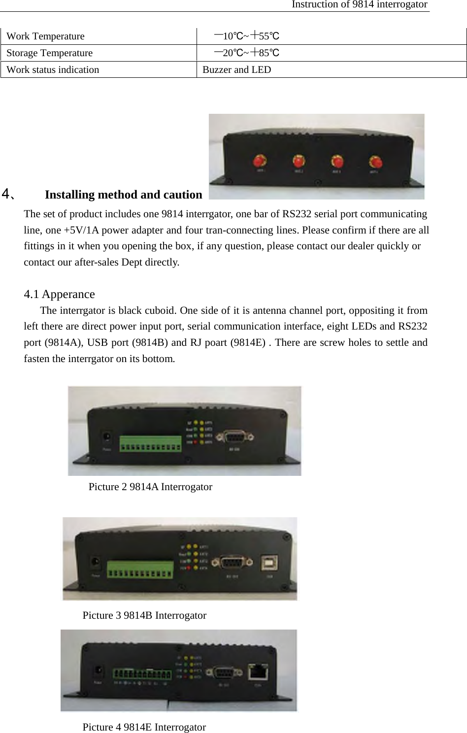 Instruction of 9814 interrogator   Work Temperature －10℃~＋55℃ Storage Temperature －20℃~＋85℃ Work status indication Buzzer and LED            4、 Installing method and caution  The set of product includes one 9814 interrgator, one bar of RS232 serial port communicating   line, one +5V/1A power adapter and four tran-connecting lines. Please confirm if there are all fittings in it when you opening the box, if any question, please contact our dealer quickly or contact our after-sales Dept directly.    4.1 Apperance The interrgator is black cuboid. One side of it is antenna channel port, oppositing it from left there are direct power input port, serial communication interface, eight LEDs and RS232 port (9814A), USB port (9814B) and RJ poart (9814E) . There are screw holes to settle and fasten the interrgator on its bottom.     Picture 2 9814A Interrogator     Picture 3 9814B Interrogator    Picture 4 9814E Interrogator 