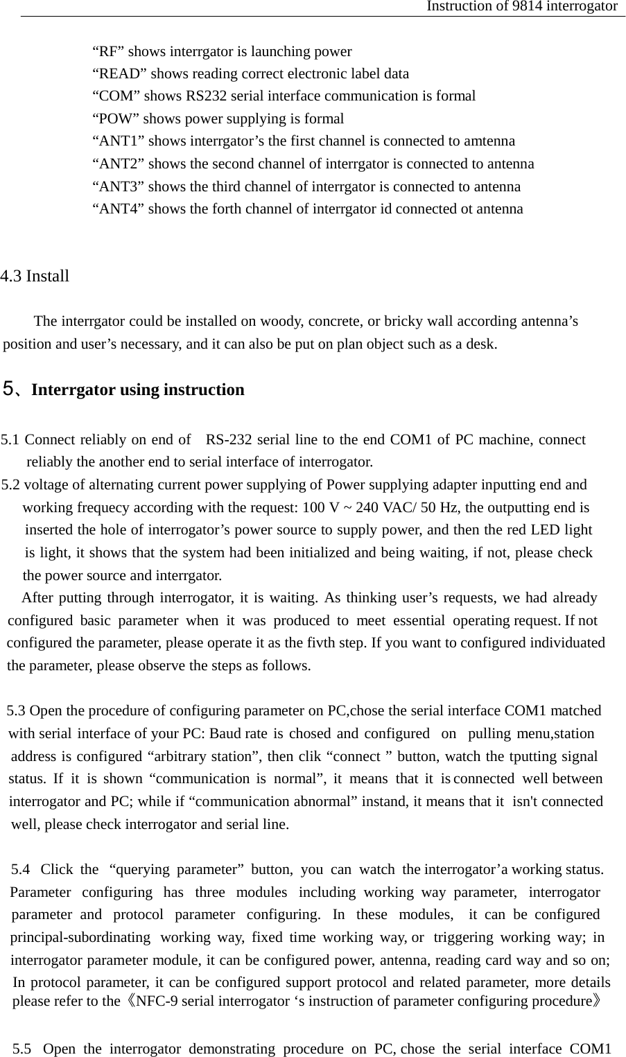 Instruction of 9814 interrogator   &ldquo;RF&rdquo; shows interrgator is launching power &ldquo;READ&rdquo; shows reading correct electronic label data &ldquo;COM&rdquo; shows RS232 serial interface communication is formal &ldquo;POW&rdquo; shows power supplying is formal &ldquo;ANT1&rdquo; shows interrgator&rsquo;s the first channel is connected to amtenna &ldquo;ANT2&rdquo; shows the second channel of interrgator is connected to antenna &ldquo;ANT3&rdquo; shows the third channel of interrgator is connected to antenna &ldquo;ANT4&rdquo; shows the forth channel of interrgator id connected ot antenna                                              4.3 Install                                  The interrgator could be installed on woody, concrete, or bricky wall according antenna&rsquo;s                          position and user&rsquo;s necessary, and it can also be put on plan object such as a desk.                                      5、Interrgator using instruction   5                      5.1 Connect reliably on end of  RS-232 serial line to the end COM1 of PC machine, connect                          reliably the another end to serial interface of interrogator. 5.                            5.2 voltage of alternating current power supplying of Power supplying adapter inputting end and                                working frequecy according with the request: 100 V ~ 240 VAC/ 50 Hz, the outputting end is                                inserted the hole of interrogator&rsquo;s power source to supply power, and then the red LED light                             is light, it shows that the system had been initialized and being waiting, if not, please check                           the power source and interrgator.                          After putting through interrogator, it is waiting. As thinking user&rsquo;s requests, we had already co                                 configured  basic  parameter  when  it  was  produced  to  meet  essential  operating request. If not co                                configured the parameter, please operate it as the fivth step. If you want to configured individuated the                               the parameter, please observe the steps as follows.   5.                                5.3 Open the procedure of configuring parameter on PC,chose the serial interface COM1 matched w                with serial interface of your PC: Baud rate is chosed and configured  on  pulling menu,station  st                         address is configured &ldquo;arbitrary station&rdquo;, then clik &ldquo;connect &rdquo; button, watch the tputting signal ou                                 status.  If  it  is  shown  &ldquo;communication  is  normal&rdquo;,  it  means  that  it  is connected  well between w                             interrogator and PC; while if &ldquo;communication abnormal&rdquo; instand, it means that it  isn't connected                                 well, please check interrogator and serial line.   5.4                                   5.4   Click  the   &ldquo;querying  parameter&rdquo;  button,  you  can  watch  the interrogator&rsquo;a working status.     Par                                Parameter   configuring   has   three   modules   including  working  way  parameter,   interrogator       and                                parameter  and   protocol   parameter   configuring.   In   these   modules,    it  can  be  configured   w                                        principal-subordinating   working  way,  fixed  time  working  way, or   triggering  working  way;  in  m                            interrogator parameter module, it can be configured power, antenna, reading card way and so on;                                 In protocol parameter, it can be configured support protocol and related parameter, more details p                                    please refer to the《NFC-9 serial interrogator &lsquo;s instruction of parameter configuring procedure》   5.5                                 5.5   Open  the  interrogator  demonstrating  procedure  on  PC, chose  the  serial  interface  COM1 