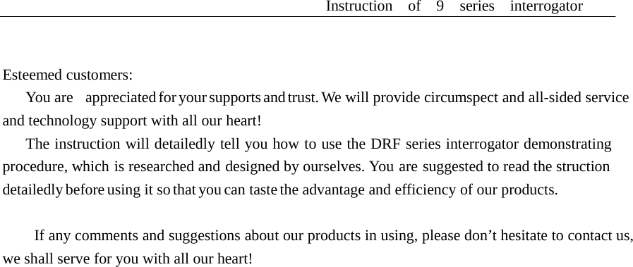 Instruction  of  9  series  interrogator       Esteemed customers: You are   appreciated for your supports and trust. We will provide circumspect and all-sided service and technology support with all our heart! The instruction will detailedly tell you how to use the DRF series interrogator demonstrating procedure, which is researched and designed by ourselves. You are suggested to read the struction detailedly before using it so that you can taste the advantage and efficiency of our products.   If any comments and suggestions about our products in using, please don&rsquo;t hesitate to contact us, we shall serve for you with all our heart! 