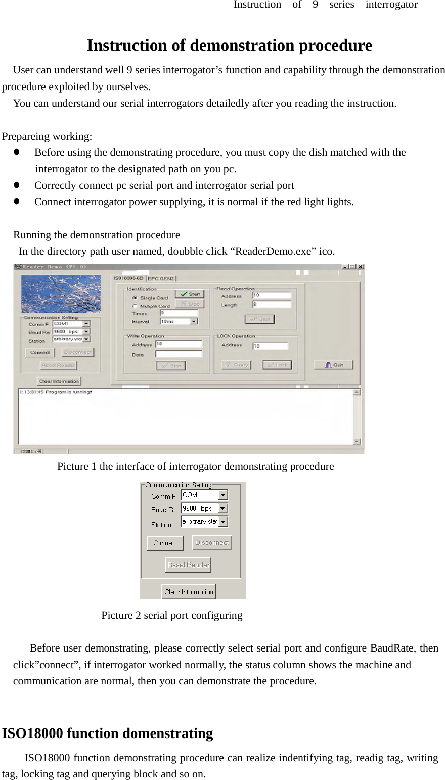 Instruction  of  9  series  interrogator      Instruction of demonstration procedure  User can understand well 9 series interrogator&rsquo;s function and capability through the demonstration procedure exploited by ourselves. You can understand our serial interrogators detailedly after you reading the instruction.   Prepareing working: z  Before using the demonstrating procedure, you must copy the dish matched with the interrogator to the designated path on you pc. z  Correctly connect pc serial port and interrogator serial port z  Connect interrogator power supplying, it is normal if the red light lights.   Running the demonstration procedure In the directory path user named, doubble click &ldquo;ReaderDemo.exe&rdquo; ico.    Picture 1 the interface of interrogator demonstrating procedure    Picture 2 serial port configuring   Before user demonstrating, please correctly select serial port and configure BaudRate, then click&rdquo;connect&rdquo;, if interrogator worked normally, the status column shows the machine and communication are normal, then you can demonstrate the procedure.    ISO18000 function domenstrating  ISO18000 function demonstrating procedure can realize indentifying tag, readig tag, writing tag, locking tag and querying block and so on. 