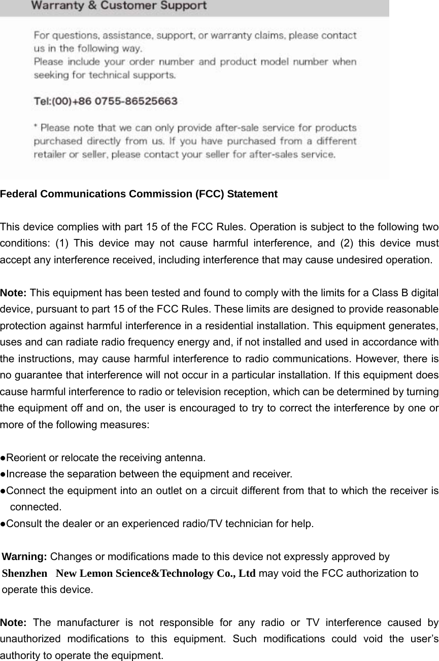  Federal Communications Commission (FCC) Statement  This device complies with part 15 of the FCC Rules. Operation is subject to the following two conditions: (1) This device may not cause harmful interference, and (2) this device must accept any interference received, including interference that may cause undesired operation.      Note: This equipment has been tested and found to comply with the limits for a Class B digital device, pursuant to part 15 of the FCC Rules. These limits are designed to provide reasonable protection against harmful interference in a residential installation. This equipment generates, uses and can radiate radio frequency energy and, if not installed and used in accordance with the instructions, may cause harmful interference to radio communications. However, there is no guarantee that interference will not occur in a particular installation. If this equipment does cause harmful interference to radio or television reception, which can be determined by turning the equipment off and on, the user is encouraged to try to correct the interference by one or more of the following measures:        ●Reorient or relocate the receiving antenna. ●Increase the separation between the equipment and receiver.             ●Connect the equipment into an outlet on a circuit different from that to which the receiver is connected.       ●Consult the dealer or an experienced radio/TV technician for help.          Warning: Changes or modifications made to this device not expressly approved by Shenzhen   New Lemon Science&amp;Technology Co., Ltd may void the FCC authorization to operate this device.      Note:  The manufacturer is not responsible for any radio or TV interference caused by unauthorized modifications to this equipment. Such modifications could void the user&rsquo;s authority to operate the equipment.   