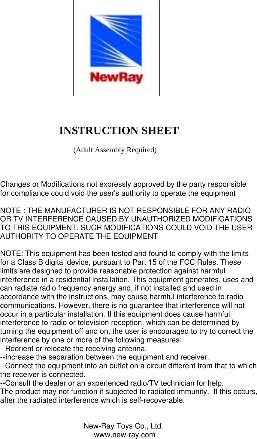                                                                                                                          INSTRUCTION SHEET                                           (Adult Assembly Required)    Changes or Modifications not expressly approved by the party responsiblefor compliance could void the user&apos;s authority to operate the equipment NOTE : THE MANUFACTURER IS NOT RESPONSIBLE FOR ANY RADIO OR TV INTERFERENCE CAUSED BY UNAUTHORIZED MODIFICATIONS TO THIS EQUIPMENT. SUCH MODIFICATIONS COULD VOID THE USER AUTHORITY TO OPERATE THE EQUIPMENT  NOTE: This equipment has been tested and found to comply with the limits for a Class B digital device, pursuant to Part 15 of the FCC Rules. These limits are designed to provide reasonable protection against harmful interference in a residential installation. This equipment generates, uses and can radiate radio frequency energy and, if not installed and used in accordance with the instructions, may cause harmful interference to radio communications. However, there is no guarantee that interference will not occur in a particular installation. If this equipment does cause harmful interference to radio or television reception, which can be determined by turning the equipment off and on, the user is encouraged to try to correct the interference by one or more of the following measures: --Reorient or relocate the receiving antenna. --Increase the separation between the equipment and receiver. --Connect the equipment into an outlet on a circuit different from that to which the receiver is connected. --Consult the dealer or an experienced radio/TV technician for help. The product may not function if subjected to radiated immunity.  If this occurs, after the radiated interference which is self-recoverable.                                           New-Ray Toys Co., Ltd.                                              www.new-ray.com 