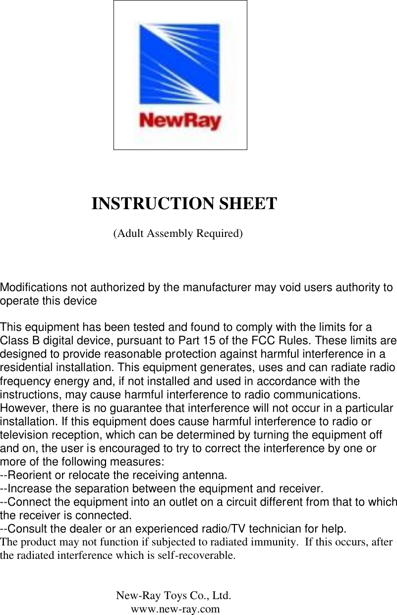                                                                                                                          INSTRUCTION SHEET                                           (Adult Assembly Required)    Modifications not authorized by the manufacturer may void users authority to operate this device  This equipment has been tested and found to comply with the limits for a Class B digital device, pursuant to Part 15 of the FCC Rules. These limits are designed to provide reasonable protection against harmful interference in a residential installation. This equipment generates, uses and can radiate radio frequency energy and, if not installed and used in accordance with the instructions, may cause harmful interference to radio communications. However, there is no guarantee that interference will not occur in a particular installation. If this equipment does cause harmful interference to radio or television reception, which can be determined by turning the equipment off and on, the user is encouraged to try to correct the interference by one or more of the following measures: --Reorient or relocate the receiving antenna. --Increase the separation between the equipment and receiver. --Connect the equipment into an outlet on a circuit different from that to which the receiver is connected. --Consult the dealer or an experienced radio/TV technician for help. The product may not function if subjected to radiated immunity.  If this occurs, after the radiated interference which is self-recoverable.                                           New-Ray Toys Co., Ltd.                                              www.new-ray.com 