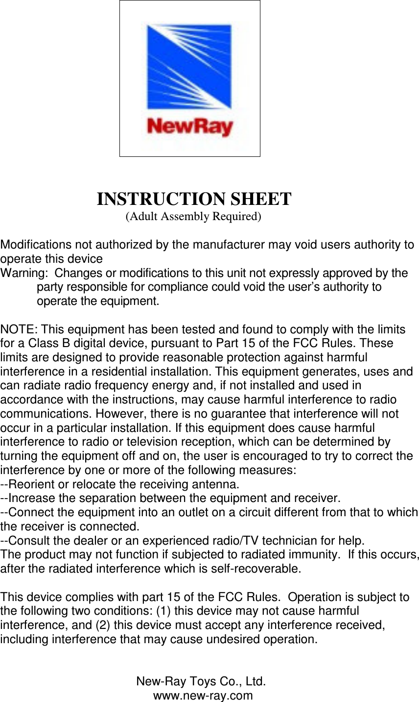                                                                                                                         INSTRUCTION SHEET                                          (Adult Assembly Required)  Modifications not authorized by the manufacturer may void users authority to operate this device Warning:  Changes or modifications to this unit not expressly approved by the party responsible for compliance could void the user’s authority to operate the equipment.  NOTE: This equipment has been tested and found to comply with the limits for a Class B digital device, pursuant to Part 15 of the FCC Rules. These limits are designed to provide reasonable protection against harmful interference in a residential installation. This equipment generates, uses and can radiate radio frequency energy and, if not installed and used in accordance with the instructions, may cause harmful interference to radio communications. However, there is no guarantee that interference will not occur in a particular installation. If this equipment does cause harmful interference to radio or television reception, which can be determined by turning the equipment off and on, the user is encouraged to try to correct the interference by one or more of the following measures: --Reorient or relocate the receiving antenna. --Increase the separation between the equipment and receiver. --Connect the equipment into an outlet on a circuit different from that to which the receiver is connected. --Consult the dealer or an experienced radio/TV technician for help. The product may not function if subjected to radiated immunity.  If this occurs, after the radiated interference which is self-recoverable.  This device complies with part 15 of the FCC Rules.  Operation is subject to the following two conditions: (1) this device may not cause harmful interference, and (2) this device must accept any interference received, including interference that may cause undesired operation.                                           New-Ray Toys Co., Ltd.                                              www.new-ray.com 