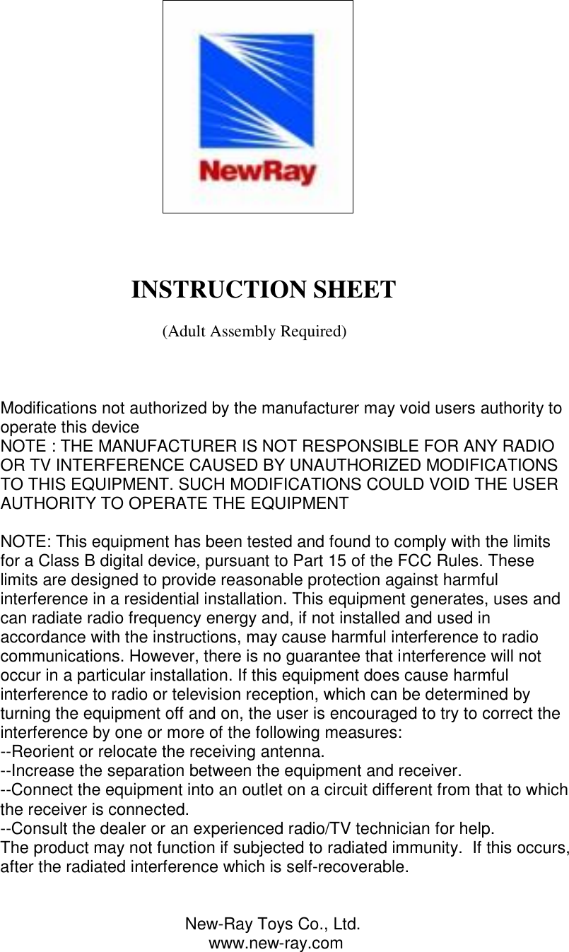                                                                                                                          INSTRUCTION SHEET                                           (Adult Assembly Required)    Modifications not authorized by the manufacturer may void users authority to operate this device NOTE : THE MANUFACTURER IS NOT RESPONSIBLE FOR ANY RADIO OR TV INTERFERENCE CAUSED BY UNAUTHORIZED MODIFICATIONS TO THIS EQUIPMENT. SUCH MODIFICATIONS COULD VOID THE USER AUTHORITY TO OPERATE THE EQUIPMENT  NOTE: This equipment has been tested and found to comply with the limits for a Class B digital device, pursuant to Part 15 of the FCC Rules. These limits are designed to provide reasonable protection against harmful interference in a residential installation. This equipment generates, uses and can radiate radio frequency energy and, if not installed and used in accordance with the instructions, may cause harmful interference to radio communications. However, there is no guarantee that interference will not occur in a particular installation. If this equipment does cause harmful interference to radio or television reception, which can be determined by turning the equipment off and on, the user is encouraged to try to correct the interference by one or more of the following measures: --Reorient or relocate the receiving antenna. --Increase the separation between the equipment and receiver. --Connect the equipment into an outlet on a circuit different from that to which the receiver is connected. --Consult the dealer or an experienced radio/TV technician for help. The product may not function if subjected to radiated immunity.  If this occurs, after the radiated interference which is self-recoverable.                                           New-Ray Toys Co., Ltd.                                              www.new-ray.com 