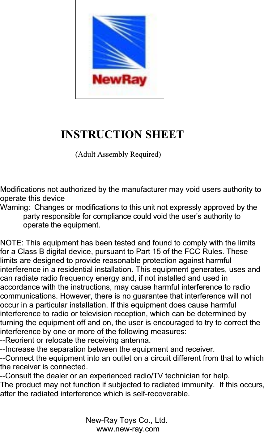                      INSTRUCTION SHEET                                        (Adult Assembly Required) Modifications not authorized by the manufacturer may void users authority to operate this device Warning:  Changes or modifications to this unit not expressly approved by the party responsible for compliance could void the user’s authority to operate the equipment. NOTE: This equipment has been tested and found to comply with the limits for a Class B digital device, pursuant to Part 15 of the FCC Rules. These limits are designed to provide reasonable protection against harmful interference in a residential installation. This equipment generates, uses and can radiate radio frequency energy and, if not installed and used in accordance with the instructions, may cause harmful interference to radio communications. However, there is no guarantee that interference will not occur in a particular installation. If this equipment does cause harmful interference to radio or television reception, which can be determined by turning the equipment off and on, the user is encouraged to try to correct the interference by one or more of the following measures: --Reorient or relocate the receiving antenna. --Increase the separation between the equipment and receiver. --Connect the equipment into an outlet on a circuit different from that to which the receiver is connected. --Consult the dealer or an experienced radio/TV technician for help. The product may not function if subjected to radiated immunity.  If this occurs, after the radiated interference which is self-recoverable.  New-Ray Toys Co., Ltd.            www.new-ray.com 