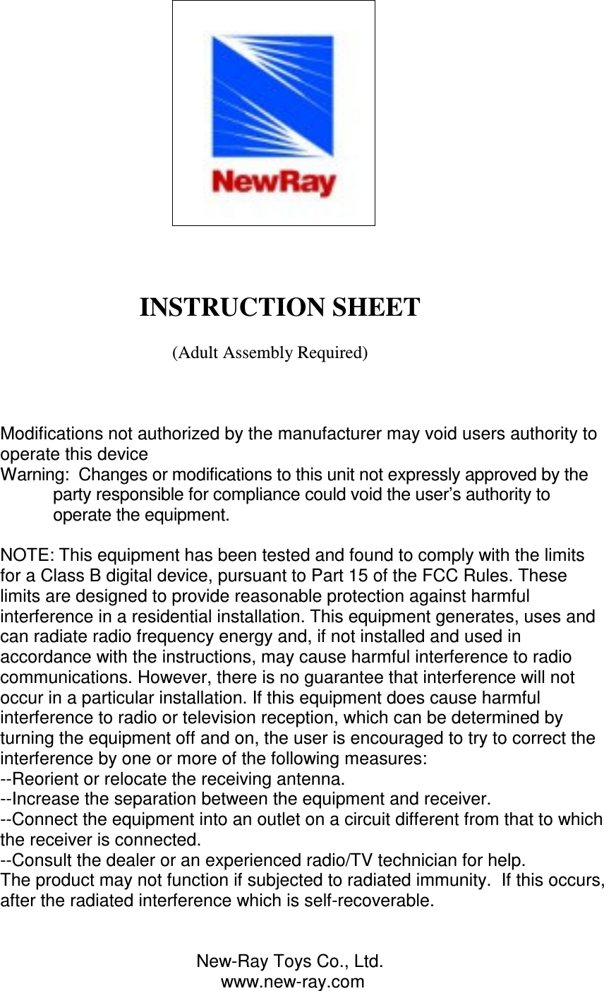                                                                                                                          INSTRUCTION SHEET                                           (Adult Assembly Required)    Modifications not authorized by the manufacturer may void users authority to operate this device Warning:  Changes or modifications to this unit not expressly approved by the party responsible for compliance could void the user’s authority to operate the equipment.  NOTE: This equipment has been tested and found to comply with the limits for a Class B digital device, pursuant to Part 15 of the FCC Rules. These limits are designed to provide reasonable protection against harmful interference in a residential installation. This equipment generates, uses and can radiate radio frequency energy and, if not installed and used in accordance with the instructions, may cause harmful interference to radio communications. However, there is no guarantee that interference will not occur in a particular installation. If this equipment does cause harmful interference to radio or television reception, which can be determined by turning the equipment off and on, the user is encouraged to try to correct the interference by one or more of the following measures: --Reorient or relocate the receiving antenna. --Increase the separation between the equipment and receiver. --Connect the equipment into an outlet on a circuit different from that to which the receiver is connected. --Consult the dealer or an experienced radio/TV technician for help. The product may not function if subjected to radiated immunity.  If this occurs, after the radiated interference which is self-recoverable.                                           New-Ray Toys Co., Ltd.                                              www.new-ray.com 