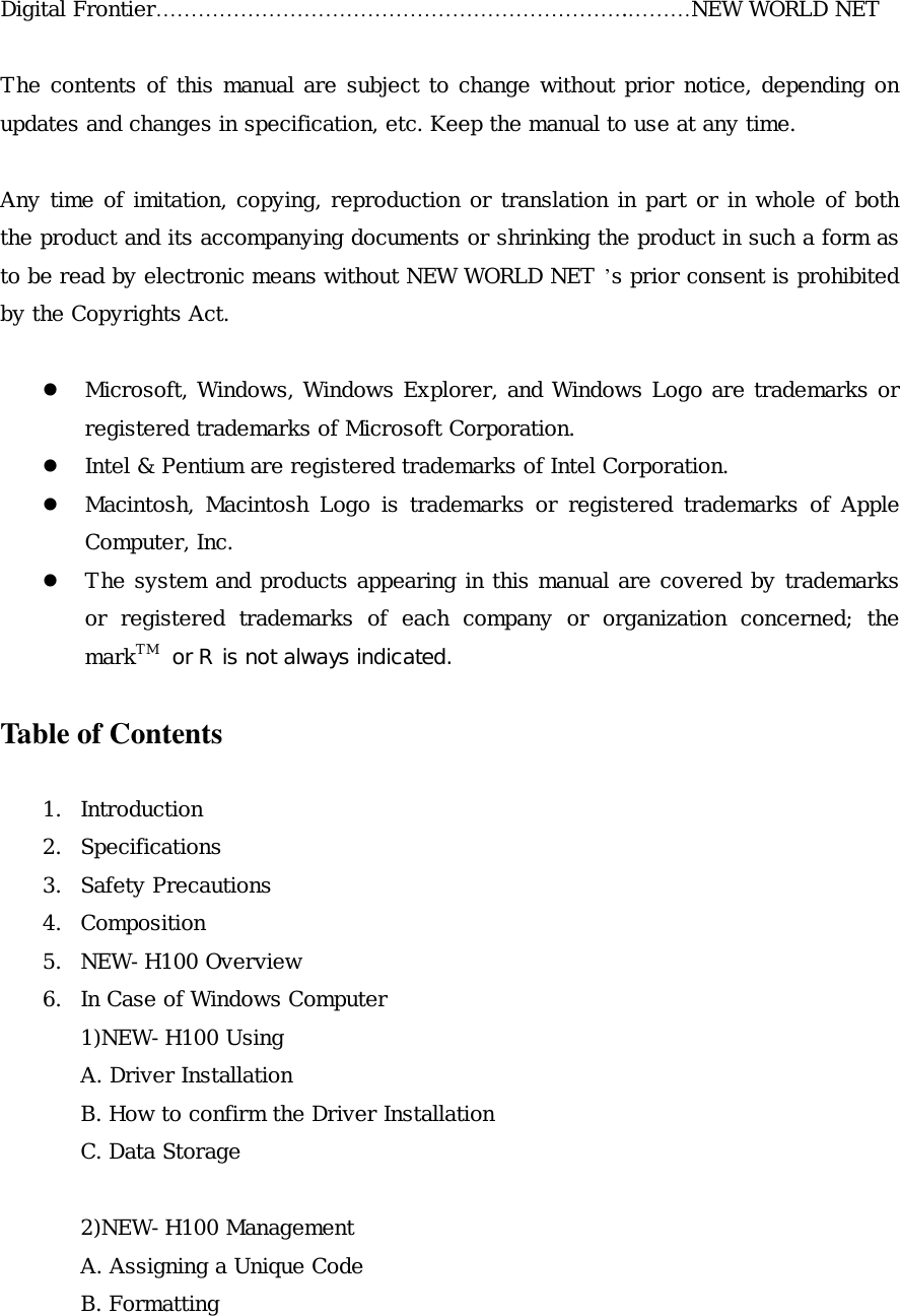 Digital Frontier&hellip;&hellip;&hellip;&hellip;&hellip;&hellip;&hellip;&hellip;&hellip;&hellip;&hellip;&hellip;&hellip;&hellip;&hellip;&hellip;&hellip;&hellip;&hellip;&hellip;&hellip;&hellip;.&hellip;&hellip;&hellip;NEW WORLD NET  The contents of this manual are subject to change without prior notice, depending on updates and changes in specification, etc. Keep the manual to use at any time.  Any time of imitation, copying, reproduction or translation in part or in whole of both the product and its accompanying documents or shrinking the product in such a form as to be read by electronic means without NEW WORLD NET &rsquo;s prior consent is prohibited by the Copyrights Act.    Microsoft, Windows, Windows Explorer, and Windows Logo are trademarks or registered trademarks of Microsoft Corporation.   Intel &amp; Pentium are registered trademarks of Intel Corporation.   Macintosh, Macintosh Logo is trademarks or registered trademarks of Apple Computer, Inc.   The system and products appearing in this manual are covered by trademarks or registered trademarks of each company or organization concerned; the markTM  or R is not always indicated.  Table of Contents  1. Introduction 2. Specifications 3. Safety Precautions 4. Composition 5. NEW-H100 Overview 6.  In Case of Windows Computer 1)NEW-H100 Using A. Driver Installation B. How to confirm the Driver Installation C. Data Storage  2)NEW-H100 Management A. Assigning a Unique Code B. Formatting  