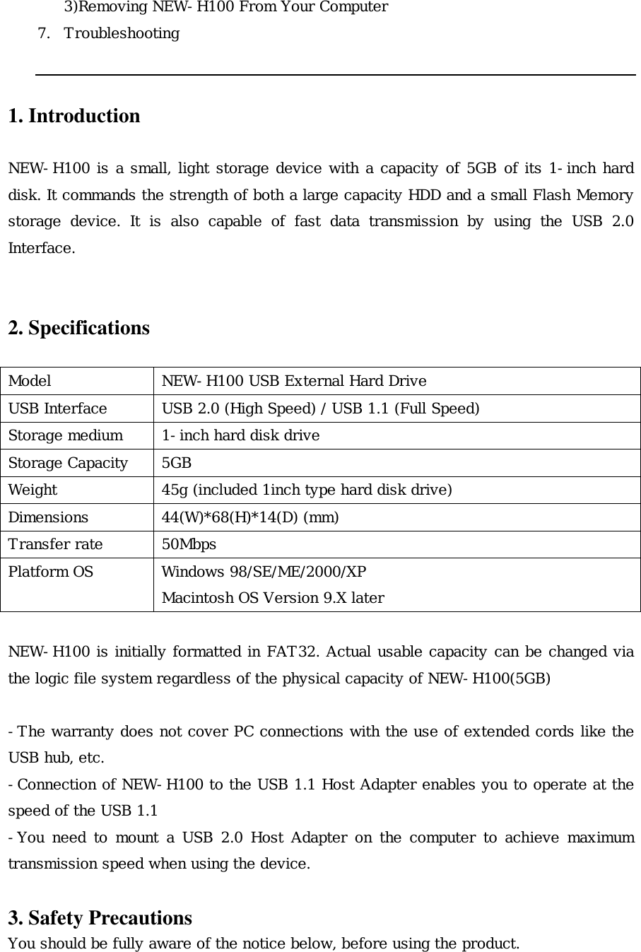 3)Removing NEW-H100 From Your Computer 7. Troubleshooting   1. Introduction  NEW-H100 is a small, light storage device with a capacity of 5GB of its 1-inch hard disk. It commands the strength of both a large capacity HDD and a small Flash Memory storage device. It is also capable of fast data transmission by using the USB 2.0 Interface.   2. Specifications  Model   NEW-H100 USB External Hard Drive USB Interface  USB 2.0 (High Speed) / USB 1.1 (Full Speed) Storage medium  1-inch hard disk drive Storage Capacity  5GB Weight  45g (included 1inch type hard disk drive) Dimensions 44(W)*68(H)*14(D) (mm) Transfer rate  50Mbps   Platform OS  Windows 98/SE/ME/2000/XP Macintosh OS Version 9.X later  NEW-H100 is initially formatted in FAT32. Actual usable capacity can be changed via the logic file system regardless of the physical capacity of NEW-H100(5GB)  -The warranty does not cover PC connections with the use of extended cords like the USB hub, etc. -Connection of NEW-H100 to the USB 1.1 Host Adapter enables you to operate at the speed of the USB 1.1 -You need to mount a USB 2.0 Host Adapter on the computer to achieve maximum transmission speed when using the device.  3. Safety Precautions You should be fully aware of the notice below, before using the product. 