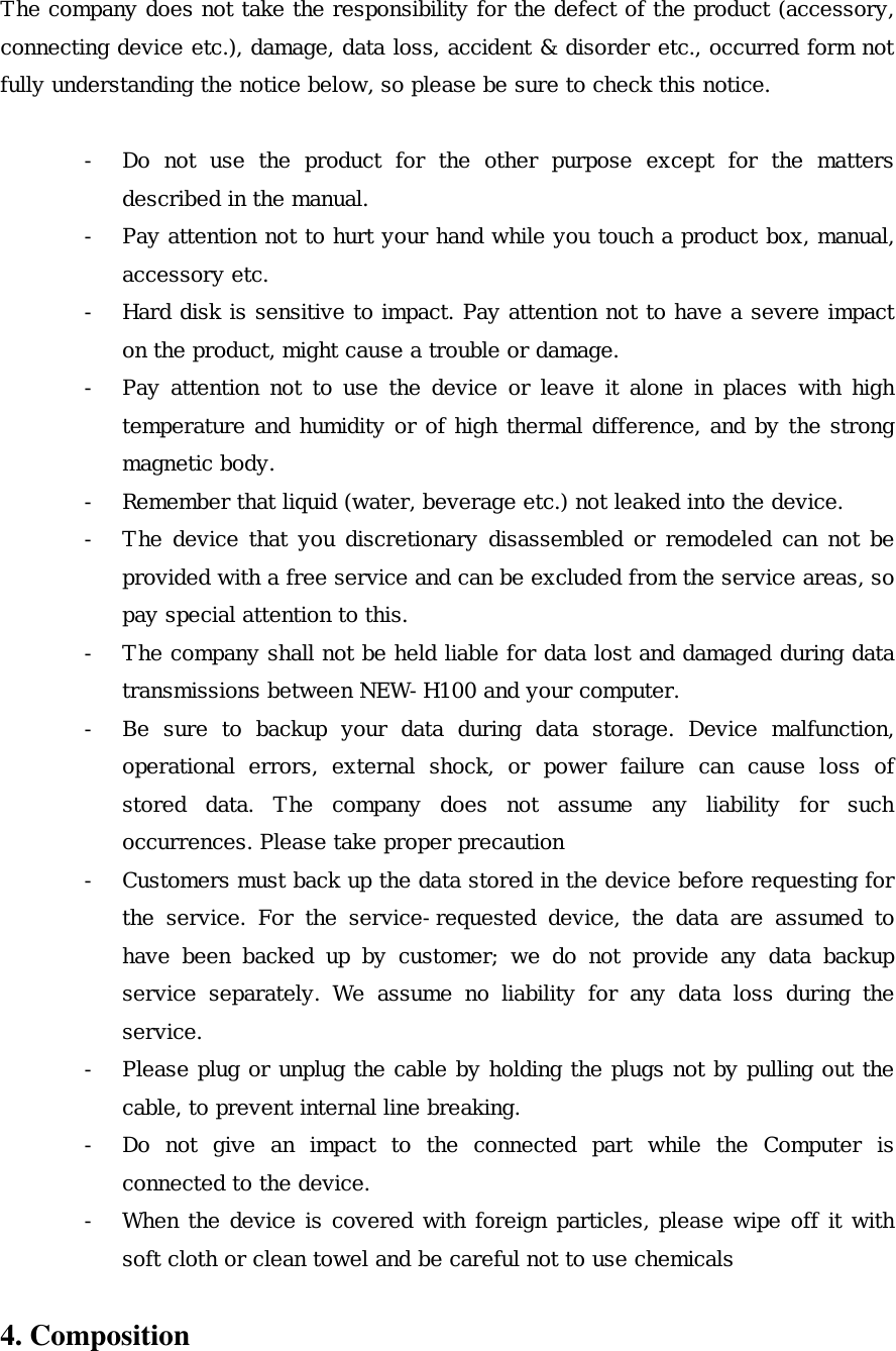 The company does not take the responsibility for the defect of the product (accessory, connecting device etc.), damage, data loss, accident &amp; disorder etc., occurred form not fully understanding the notice below, so please be sure to check this notice.  -  Do not use the product for the other purpose except for the matters described in the manual. -  Pay attention not to hurt your hand while you touch a product box, manual, accessory etc. -  Hard disk is sensitive to impact. Pay attention not to have a severe impact on the product, might cause a trouble or damage. -  Pay attention not to use the device or leave it alone in places with high temperature and humidity or of high thermal difference, and by the strong magnetic body. -  Remember that liquid (water, beverage etc.) not leaked into the device. -  The device that you discretionary disassembled or remodeled can not be provided with a free service and can be excluded from the service areas, so pay special attention to this. -  The company shall not be held liable for data lost and damaged during data transmissions between NEW-H100 and your computer. -  Be sure to backup your data during data storage. Device malfunction, operational errors, external shock, or power failure can cause loss of stored data. The company does not assume any liability for such occurrences. Please take proper precaution -  Customers must back up the data stored in the device before requesting for the service. For the service-requested device, the data are assumed to have been backed up by customer; we do not provide any data backup service separately. We assume no liability for any data loss during the service. -  Please plug or unplug the cable by holding the plugs not by pulling out the cable, to prevent internal line breaking.  -  Do not give an impact to the connected part while the Computer is connected to the device. -  When the device is covered with foreign particles, please wipe off it with soft cloth or clean towel and be careful not to use chemicals  4. Composition 
