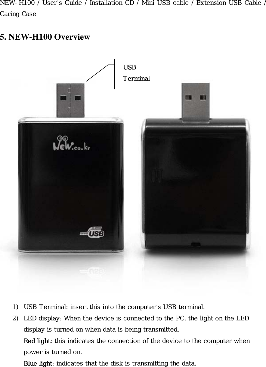  NEW-H100 / User&rsquo;s Guide / Installation CD / Mini USB cable / Extension USB Cable / Caring Case   5. NEW-H100 Overview    1)  USB Terminal: insert this into the computer&rsquo;s USB terminal. 2)  LED display: When the device is connected to the PC, the light on the LED display is turned on when data is being transmitted. Red light: this indicates the connection of the device to the computer when power is turned on.  Blue light: indicates that the disk is transmitting the data.   USB Terminal 