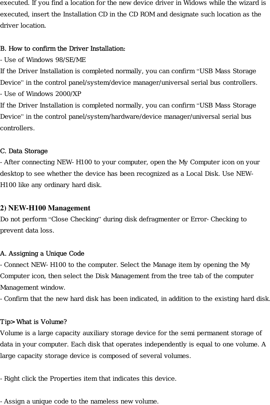 executed. If you find a location for the new device driver in Widows while the wizard is executed, insert the Installation CD in the CD ROM and designate such location as the driver location.  B. How to confirm the Driver Installation: -Use of Windows 98/SE/ME If the Driver Installation is completed normally, you can confirm &ldquo;USB Mass Storage Device&rdquo; in the control panel/system/device manager/universal serial bus controllers. -Use of Windows 2000/XP If the Driver Installation is completed normally, you can confirm &ldquo;USB Mass Storage Device&rdquo; in the control panel/system/hardware/device manager/universal serial bus controllers.  C. Data Storage -After connecting NEW-H100 to your computer, open the My Computer icon on your desktop to see whether the device has been recognized as a Local Disk. Use NEW-H100 like any ordinary hard disk.  2) NEW-H100 Management Do not perform &ldquo;Close Checking&rdquo; during disk defragmenter or Error-Checking to prevent data loss.  A. Assigning a Unique Code -Connect NEW-H100 to the computer. Select the Manage item by opening the My Computer icon, then select the Disk Management from the tree tab of the computer Management window. -Confirm that the new hard disk has been indicated, in addition to the existing hard disk.   Tip> What is Volume? Volume is a large capacity auxiliary storage device for the semi permanent storage of data in your computer. Each disk that operates independently is equal to one volume. A large capacity storage device is composed of several volumes.  -Right click the Properties item that indicates this device.  -Assign a unique code to the nameless new volume. 