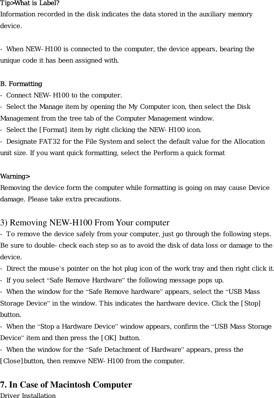  Tip>What is Label? Information recorded in the disk indicates the data stored in the auxiliary memory device.  - When NEW-H100 is connected to the computer, the device appears, bearing the unique code it has been assigned with.  B. Formatting - Connect NEW-H100 to the computer. - Select the Manage item by opening the My Computer icon, then select the Disk Management from the tree tab of the Computer Management window. - Select the [Format] item by right clicking the NEW-H100 icon. - Designate FAT32 for the File System and select the default value for the Allocation unit size. If you want quick formatting, select the Perform a quick format  Warning> Removing the device form the computer while formatting is going on may cause Device damage. Please take extra precautions.  3) Removing NEW-H100 From Your computer - To remove the device safely from your computer, just go through the following steps. Be sure to double-check each step so as to avoid the disk of data loss or damage to the device. - Direct the mouse&rsquo;s pointer on the hot plug icon of the work tray and then right click it. - If you select &ldquo;Safe Remove Hardware&rdquo; the following message pops up. - When the window for the &ldquo;Safe Remove hardware&rdquo; appears, select the &ldquo;USB Mass Storage Device&rdquo; in the window. This indicates the hardware device. Click the [Stop] button.  - When the &ldquo;Stop a Hardware Device&rdquo; window appears, confirm the &ldquo;USB Mass Storage Device&rdquo; item and then press the [OK] button. - When the window for the &ldquo;Safe Detachment of Hardware&rdquo; appears, press the [Close]button, then remove NEW-H100 from the computer.  7. In Case of Macintosh Computer Driver Installation  