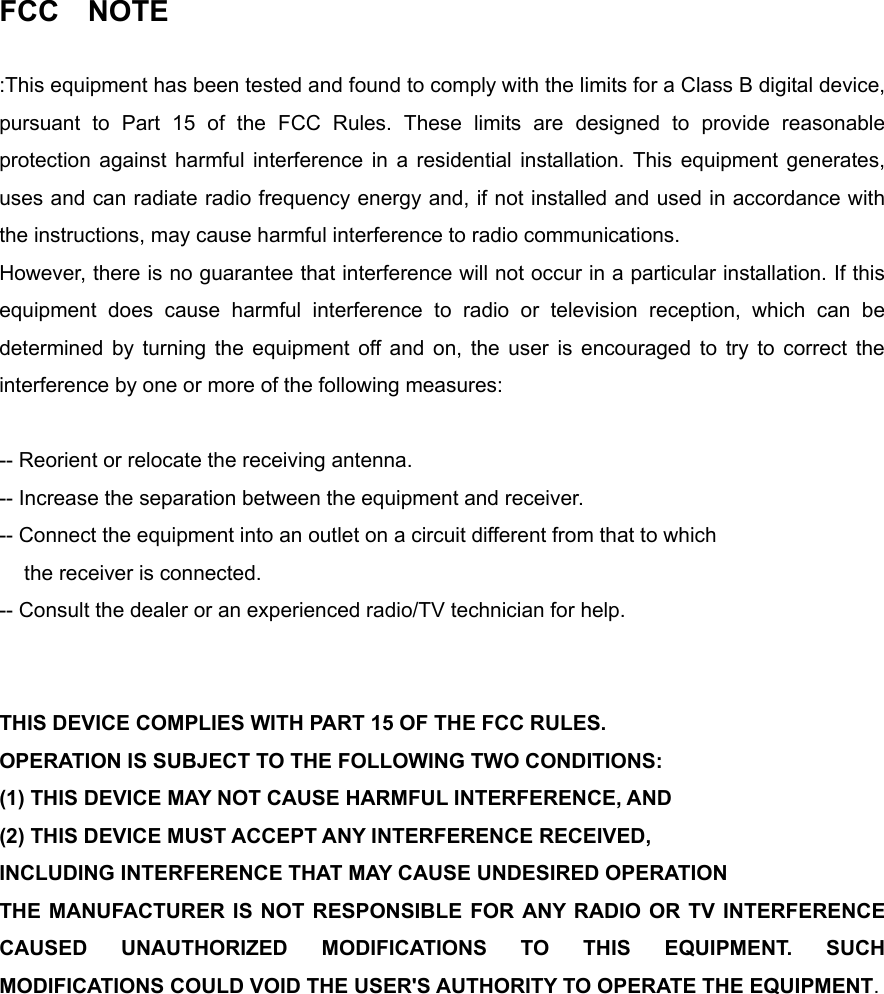 FCC  NOTE  :This equipment has been tested and found to comply with the limits for a Class B digital device, pursuant to Part 15 of the FCC Rules. These limits are designed to provide reasonable protection against harmful interference in a residential installation. This equipment generates, uses and can radiate radio frequency energy and, if not installed and used in accordance with the instructions, may cause harmful interference to radio communications.   However, there is no guarantee that interference will not occur in a particular installation. If this equipment does cause harmful interference to radio or television reception, which can be determined by turning the equipment off and on, the user is encouraged to try to correct the interference by one or more of the following measures:    -- Reorient or relocate the receiving antenna.   -- Increase the separation between the equipment and receiver.   -- Connect the equipment into an outlet on a circuit different from that to which the receiver is connected.   -- Consult the dealer or an experienced radio/TV technician for help.     THIS DEVICE COMPLIES WITH PART 15 OF THE FCC RULES.   OPERATION IS SUBJECT TO THE FOLLOWING TWO CONDITIONS:   (1) THIS DEVICE MAY NOT CAUSE HARMFUL INTERFERENCE, AND (2) THIS DEVICE MUST ACCEPT ANY INTERFERENCE RECEIVED, INCLUDING INTERFERENCE THAT MAY CAUSE UNDESIRED OPERATION   THE MANUFACTURER IS NOT RESPONSIBLE FOR ANY RADIO OR TV INTERFERENCE CAUSED UNAUTHORIZED MODIFICATIONS TO THIS EQUIPMENT. SUCH MODIFICATIONS COULD VOID THE USER'S AUTHORITY TO OPERATE THE EQUIPMENT.      