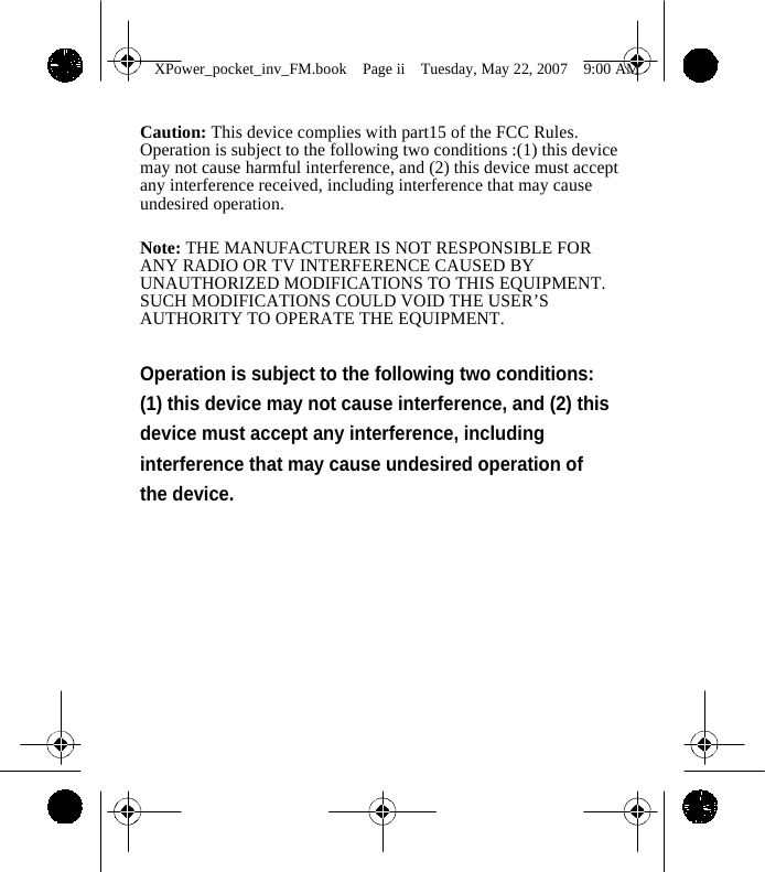                XPower_pocket_inv_FM.book  Page ii  Tuesday, May 22, 2007  9:00 AM   Caution: This device complies with part15 of the FCC Rules. Operation is subject to the following two conditions :(1) this device may not cause harmful interference, and (2) this device must accept any interference received, including interference that may cause undesired operation.    Note: THE MANUFACTURER IS NOT RESPONSIBLE FOR ANY RADIO OR TV INTERFERENCE CAUSED BY UNAUTHORIZED MODIFICATIONS TO THIS EQUIPMENT. SUCH MODIFICATIONS COULD VOID THE USER&rsquo;S AUTHORITY TO OPERATE THE EQUIPMENT.  Operation is subject to the following two conditions: (1) this device may not cause interference, and (2) this device must accept any interference, including interference that may cause undesired operation of the device.                 