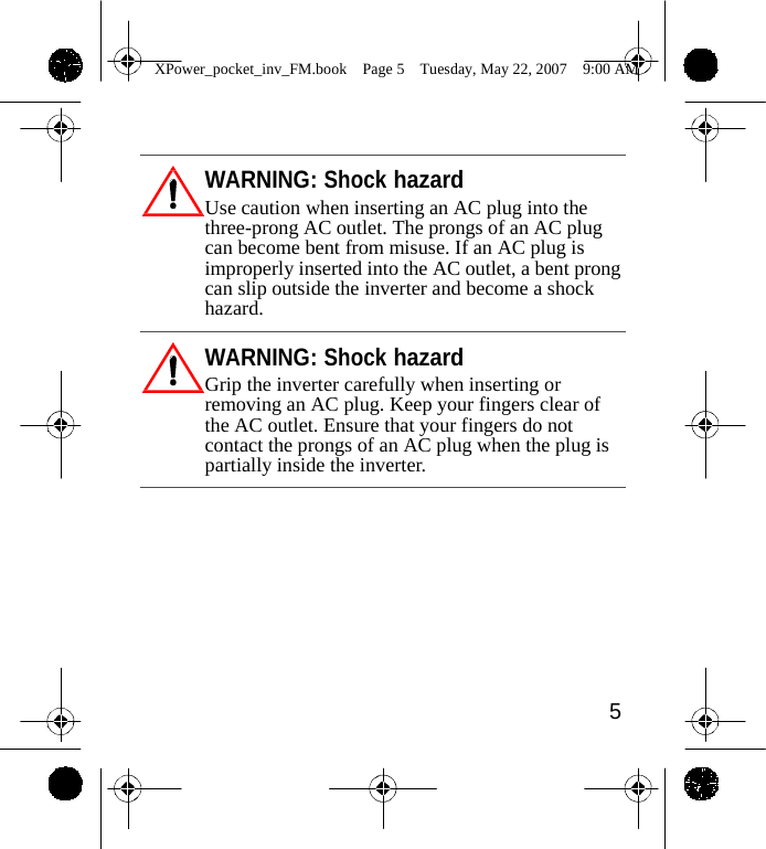                 XPower_pocket_inv_FM.book  Page 5  Tuesday, May 22, 2007  9:00 AM     WARNING: Shock hazard Use caution when inserting an AC plug into the three-prong AC outlet. The prongs of an AC plug can become bent from misuse. If an AC plug is improperly inserted into the AC outlet, a bent prong can slip outside the inverter and become a shock hazard.  WARNING: Shock hazard Grip the inverter carefully when inserting or removing an AC plug. Keep your fingers clear of the AC outlet. Ensure that your fingers do not contact the prongs of an AC plug when the plug is partially inside the inverter.           5    