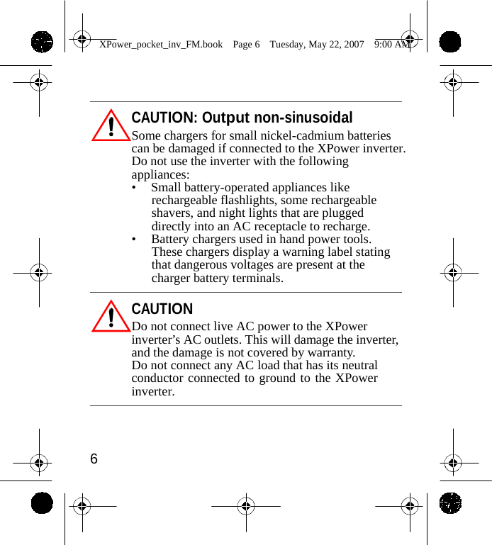                 XPower_pocket_inv_FM.book  Page 6  Tuesday, May 22, 2007  9:00 AM     CAUTION: Output non-sinusoidal Some chargers for small nickel-cadmium batteries can be damaged if connected to the XPower inverter. Do not use the inverter with the following appliances: &bull;  Small battery-operated appliances like rechargeable flashlights, some rechargeable shavers, and night lights that are plugged directly into an AC receptacle to recharge. &bull;  Battery chargers used in hand power tools. These chargers display a warning label stating that dangerous voltages are present at the charger battery terminals.  CAUTION Do not connect live AC power to the XPower inverter&rsquo;s AC outlets. This will damage the inverter, and the damage is not covered by warranty. Do not connect any AC load that has its neutral conductor connected to ground to the XPower inverter.     6    