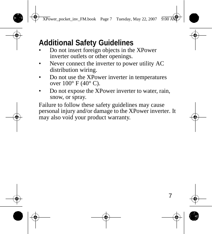                 XPower_pocket_inv_FM.book  Page 7  Tuesday, May 22, 2007  9:00 AM    Additional Safety Guidelines &bull; Do not insert foreign objects in the XPower inverter outlets or other openings. &bull; Never connect the inverter to power utility AC distribution wiring. &bull; Do not use the XPower inverter in temperatures over 100&deg; F (40&deg; C). &bull; Do not expose the XPower inverter to water, rain, snow, or spray. Failure to follow these safety guidelines may cause personal injury and/or damage to the XPower inverter. It may also void your product warranty.             7    