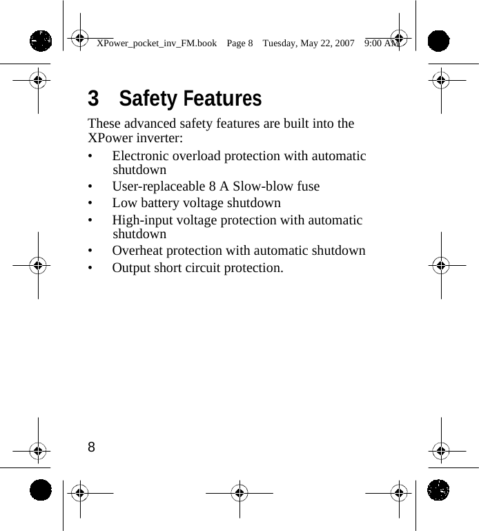                 XPower_pocket_inv_FM.book  Page 8  Tuesday, May 22, 2007  9:00 AM    3  Safety Features These advanced safety features are built into the XPower inverter: &bull; Electronic overload protection with automatic shutdown &bull; User-replaceable 8 A Slow-blow fuse &bull; Low battery voltage shutdown &bull; High-input voltage protection with automatic shutdown &bull; Overheat protection with automatic shutdown &bull; Output short circuit protection.             8    