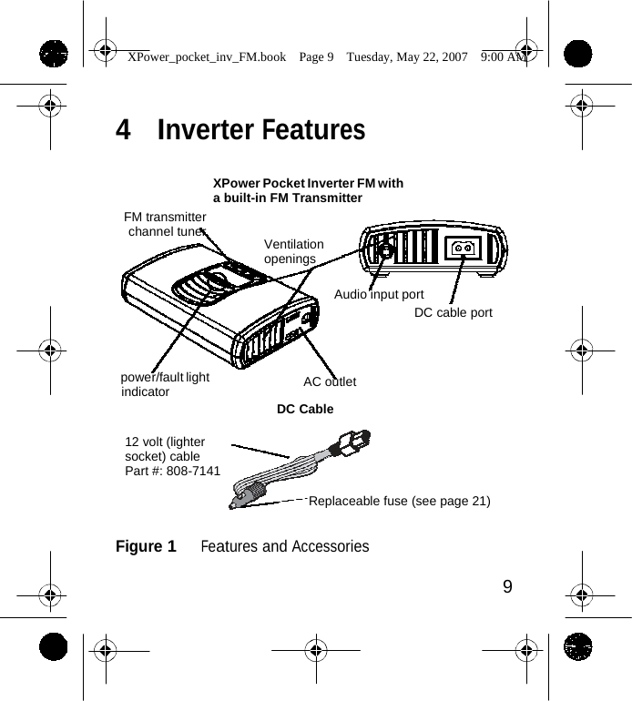                 XPower_pocket_inv_FM.book  Page 9  Tuesday, May 22, 2007  9:00 AM    4  Inverter Features     FM transmitter channel tuner XPower Pocket Inverter FM with a built-in FM Transmitter   Ventilation openings  Audio input port DC cable port    power/fault light indicator AC outlet  DC Cable  12 volt (lighter socket) cable Part #: 808-7141  Replaceable fuse (see page 21)   Figure 1   Features and Accessories  9    