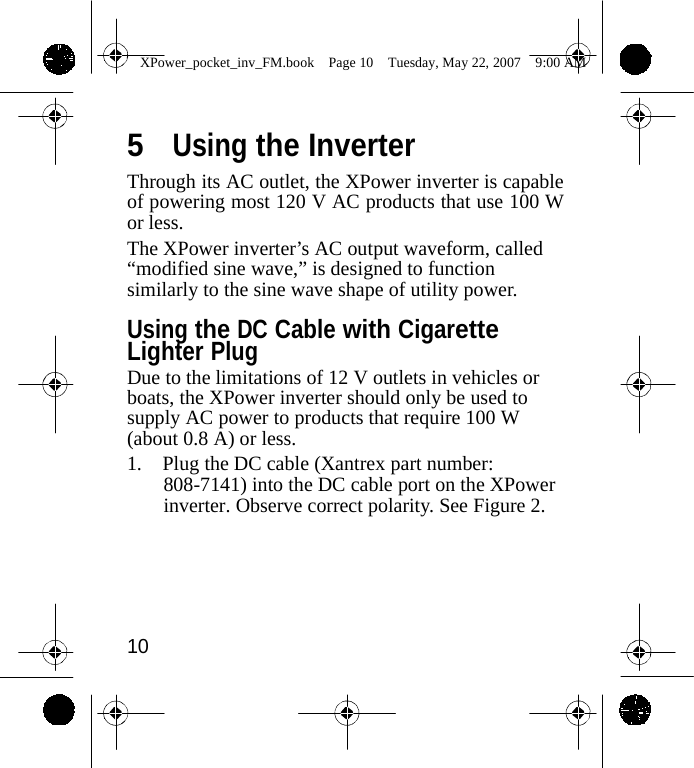                 XPower_pocket_inv_FM.book  Page 10  Tuesday, May 22, 2007  9:00 AM    5  Using the Inverter Through its AC outlet, the XPower inverter is capable of powering most 120 V AC products that use 100 W or less. The XPower inverter&rsquo;s AC output waveform, called &ldquo;modified sine wave,&rdquo; is designed to function similarly to the sine wave shape of utility power.  Using the DC Cable with Cigarette Lighter Plug Due to the limitations of 12 V outlets in vehicles or boats, the XPower inverter should only be used to supply AC power to products that require 100 W (about 0.8 A) or less. 1. Plug the DC cable (Xantrex part number: 808-7141) into the DC cable port on the XPower inverter. Observe correct polarity. See Figure 2.       10    