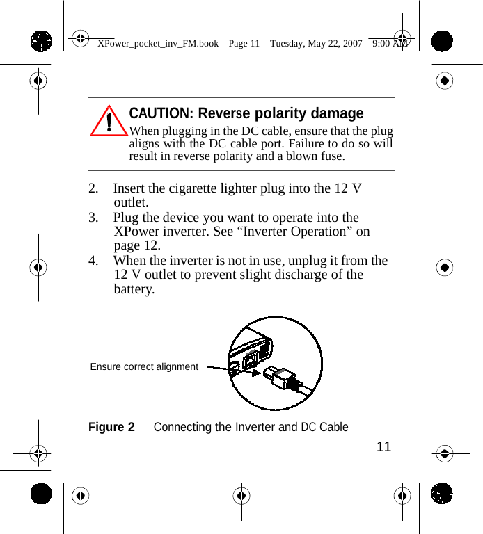                 XPower_pocket_inv_FM.book  Page 11  Tuesday, May 22, 2007  9:00 AM     CAUTION: Reverse polarity damage When plugging in the DC cable, ensure that the plug aligns with the DC cable port. Failure to do so will result in reverse polarity and a blown fuse.  2. Insert the cigarette lighter plug into the 12 V outlet. 3. Plug the device you want to operate into the XPower inverter. See &ldquo;Inverter Operation&rdquo; on page 12. 4. When the inverter is not in use, unplug it from the 12 V outlet to prevent slight discharge of the battery.      Ensure correct alignment    Figure 2   Connecting the Inverter and DC Cable 11    
