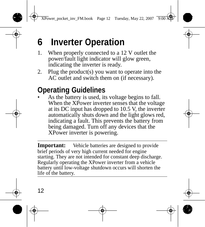                 XPower_pocket_inv_FM.book  Page 12  Tuesday, May 22, 2007  9:00 AM    6  Inverter Operation 1. When properly connected to a 12 V outlet the power/fault light indicator will glow green, indicating the inverter is ready. 2. Plug the product(s) you want to operate into the AC outlet and switch them on (if necessary).  Operating Guidelines &bull; As the battery is used, its voltage begins to fall. When the XPower inverter senses that the voltage at its DC input has dropped to 10.5 V, the inverter automatically shuts down and the light glows red, indicating a fault. This prevents the battery from being damaged. Turn off any devices that the XPower inverter is powering.  Important:  Vehicle batteries are designed to provide brief periods of very high current needed for engine starting. They are not intended for constant deep discharge. Regularly operating the XPower inverter from a vehicle battery until low-voltage shutdown occurs will shorten the life of the battery.   12    