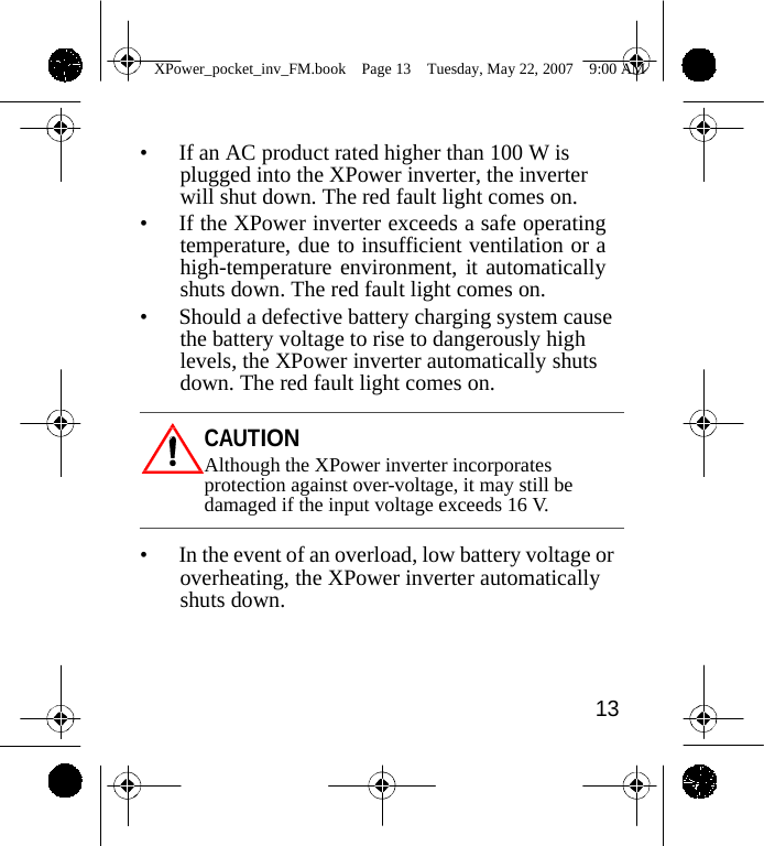                 XPower_pocket_inv_FM.book  Page 13  Tuesday, May 22, 2007  9:00 AM    &bull; If an AC product rated higher than 100 W is plugged into the XPower inverter, the inverter will shut down. The red fault light comes on. &bull; If the XPower inverter exceeds a safe operating temperature, due to insufficient ventilation or a high-temperature environment, it automatically shuts down. The red fault light comes on. &bull; Should a defective battery charging system cause the battery voltage to rise to dangerously high levels, the XPower inverter automatically shuts down. The red fault light comes on.  CAUTION Although the XPower inverter incorporates protection against over-voltage, it may still be damaged if the input voltage exceeds 16 V.  &bull; In the event of an overload, low battery voltage or overheating, the XPower inverter automatically shuts down.     13    