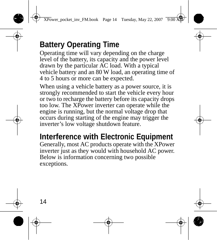                 XPower_pocket_inv_FM.book  Page 14  Tuesday, May 22, 2007  9:00 AM    Battery Operating Time Operating time will vary depending on the charge level of the battery, its capacity and the power level drawn by the particular AC load. With a typical vehicle battery and an 80 W load, an operating time of 4 to 5 hours or more can be expected. When using a vehicle battery as a power source, it is strongly recommended to start the vehicle every hour or two to recharge the battery before its capacity drops too low. The XPower inverter can operate while the engine is running, but the normal voltage drop that occurs during starting of the engine may trigger the inverter&rsquo;s low voltage shutdown feature.  Interference with Electronic Equipment Generally, most AC products operate with the XPower inverter just as they would with household AC power. Below is information concerning two possible exceptions.      14    