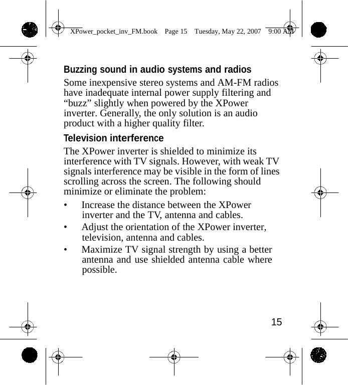                 XPower_pocket_inv_FM.book  Page 15  Tuesday, May 22, 2007  9:00 AM    Buzzing sound in audio systems and radios Some inexpensive stereo systems and AM-FM radios have inadequate internal power supply filtering and &ldquo;buzz&rdquo; slightly when powered by the XPower inverter. Generally, the only solution is an audio product with a higher quality filter. Television interference The XPower inverter is shielded to minimize its interference with TV signals. However, with weak TV signals interference may be visible in the form of lines scrolling across the screen. The following should minimize or eliminate the problem: &bull; Increase the distance between the XPower inverter and the TV, antenna and cables. &bull; Adjust the orientation of the XPower inverter, television, antenna and cables. &bull; Maximize TV signal strength by using a better antenna and use shielded antenna cable where possible.     15    