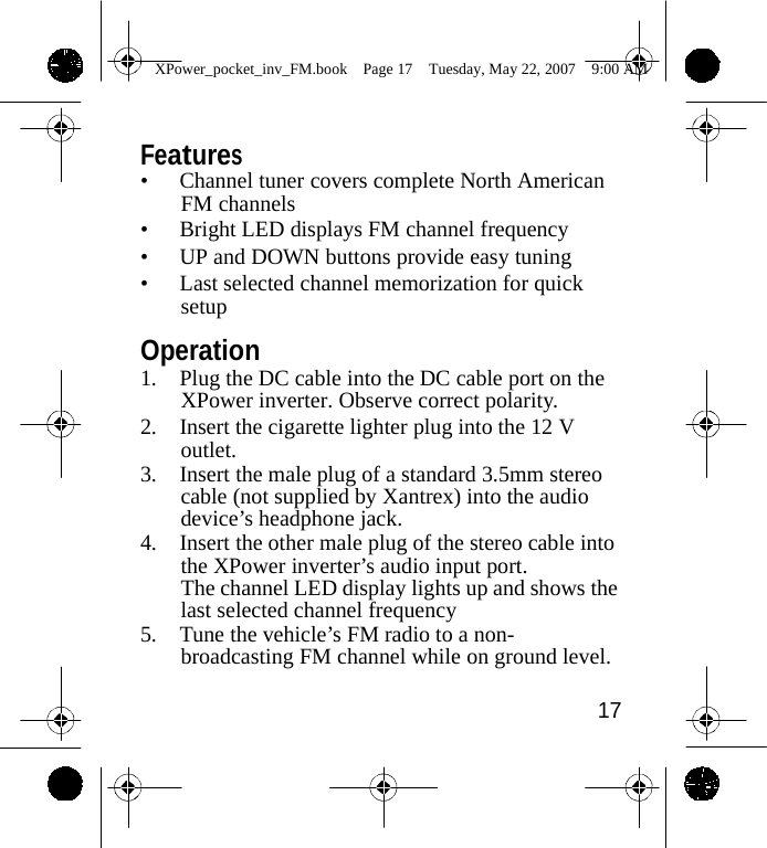                 XPower_pocket_inv_FM.book  Page 17  Tuesday, May 22, 2007  9:00 AM    Features &bull; Channel tuner covers complete North American FM channels &bull; Bright LED displays FM channel frequency &bull; UP and DOWN buttons provide easy tuning &bull; Last selected channel memorization for quick setup  Operation 1. Plug the DC cable into the DC cable port on the XPower inverter. Observe correct polarity. 2. Insert the cigarette lighter plug into the 12 V outlet. 3. Insert the male plug of a standard 3.5mm stereo cable (not supplied by Xantrex) into the audio device&rsquo;s headphone jack. 4. Insert the other male plug of the stereo cable into the XPower inverter&rsquo;s audio input port. The channel LED display lights up and shows the last selected channel frequency 5. Tune the vehicle&rsquo;s FM radio to a non- broadcasting FM channel while on ground level.  17    