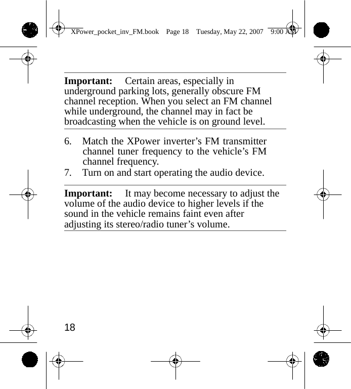                 XPower_pocket_inv_FM.book  Page 18  Tuesday, May 22, 2007  9:00 AM     Important:  Certain areas, especially in underground parking lots, generally obscure FM channel reception. When you select an FM channel while underground, the channel may in fact be broadcasting when the vehicle is on ground level.  6. Match the XPower inverter&rsquo;s FM transmitter channel tuner frequency to the vehicle&rsquo;s FM channel frequency. 7. Turn on and start operating the audio device.  Important:  It may become necessary to adjust the volume of the audio device to higher levels if the sound in the vehicle remains faint even after adjusting its stereo/radio tuner&rsquo;s volume.          18    