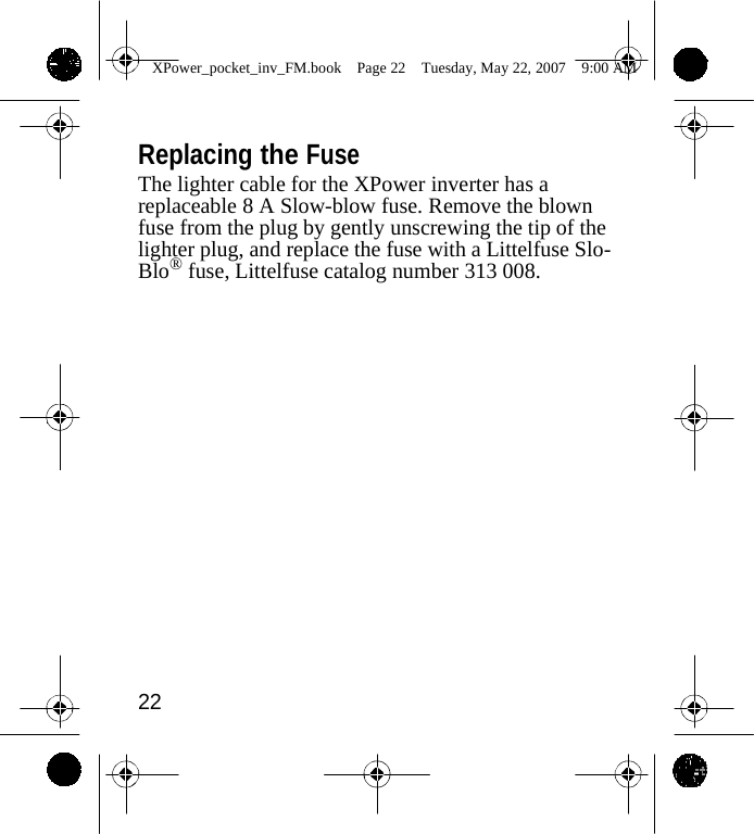                 XPower_pocket_inv_FM.book  Page 22  Tuesday, May 22, 2007  9:00 AM    Replacing the Fuse The lighter cable for the XPower inverter has a replaceable 8 A Slow-blow fuse. Remove the blown fuse from the plug by gently unscrewing the tip of the lighter plug, and replace the fuse with a Littelfuse Slo- Blo&reg; fuse, Littelfuse catalog number 313 008.                    22    