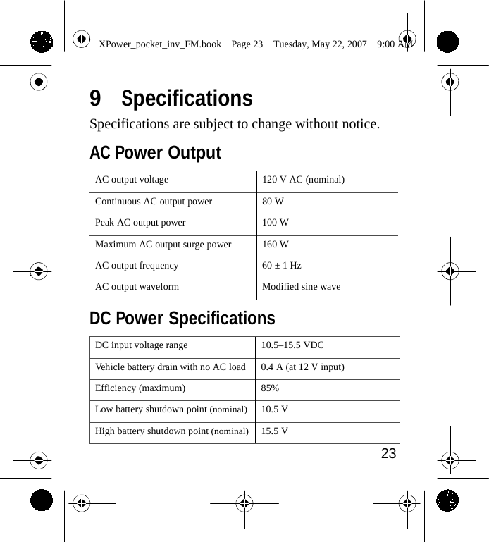                 XPower_pocket_inv_FM.book  Page 23  Tuesday, May 22, 2007  9:00 AM   9  Specifications Specifications are subject to change without notice.  AC Power Output  AC output voltage 120 V AC (nominal) Continuous AC output power 80 W Peak AC output power 100 W Maximum AC output surge power 160 W AC output frequency 60 &plusmn; 1 Hz AC output waveform Modified sine wave  DC Power Specifications  DC input voltage range 10.5&ndash;15.5 VDC Vehicle battery drain with no AC load 0.4 A (at 12 V input) Efficiency (maximum) 85% Low battery shutdown point (nominal)10.5 V High battery shutdown point (nominal)15.5 V 23    