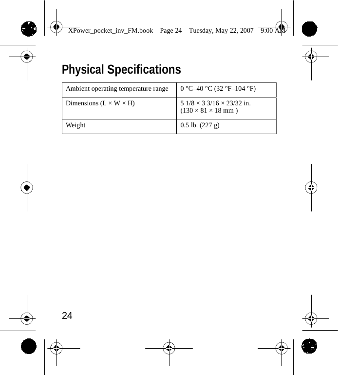                 XPower_pocket_inv_FM.book  Page 24  Tuesday, May 22, 2007  9:00 AM    Physical Specifications  Ambient operating temperature range 0 &deg;C&ndash;40 &deg;C (32 &deg;F&ndash;104 &deg;F) Dimensions (L &times; W &times; H) 5 1/8 &times; 3 3/16 &times; 23/32 in. (130 &times; 81 &times; 18 mm ) Weight 0.5 lb. (227 g)                   24    