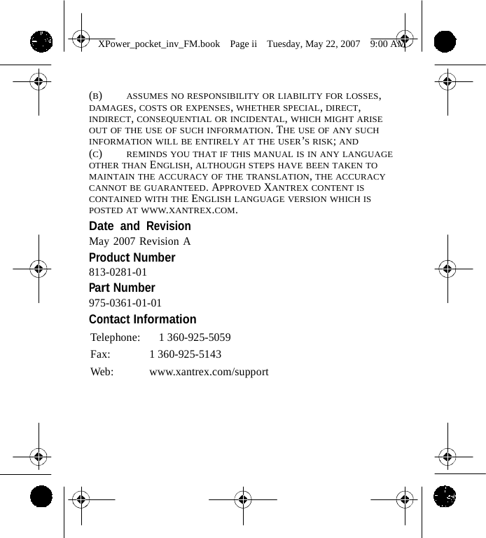                 XPower_pocket_inv_FM.book  Page ii  Tuesday, May 22, 2007  9:00 AM    (B)    ASSUMES NO RESPONSIBILITY OR LIABILITY FOR LOSSES, DAMAGES, COSTS OR EXPENSES, WHETHER SPECIAL, DIRECT, INDIRECT, CONSEQUENTIAL OR INCIDENTAL, WHICH MIGHT ARISE OUT OF THE USE OF SUCH INFORMATION. THE USE OF ANY SUCH INFORMATION WILL BE ENTIRELY AT THE USER&rsquo;S RISK; AND (C)    REMINDS YOU THAT IF THIS MANUAL IS IN ANY LANGUAGE OTHER THAN ENGLISH, ALTHOUGH STEPS HAVE BEEN TAKEN TO MAINTAIN THE ACCURACY OF THE TRANSLATION, THE ACCURACY CANNOT BE GUARANTEED. APPROVED XANTREX CONTENT IS CONTAINED WITH THE ENGLISH LANGUAGE VERSION WHICH IS POSTED AT WWW.XANTREX.COM. Date and Revision May 2007 Revision A Product Number 813-0281-01 Part Number 975-0361-01-01 Contact Information Telephone:   1 360-925-5059 Fax: 1 360-925-5143 Web: www.xantrex.com/support         