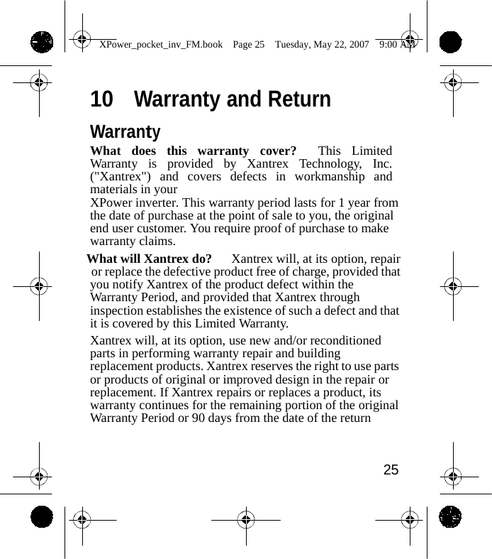                XPower_pocket_inv_FM.book  Page 25  Tuesday, May 22, 2007  9:00 AM   10  Warranty and Return  Warranty What does this warranty cover?  This Limited Warranty is provided by Xantrex Technology, Inc. ("Xantrex") and covers defects in workmanship and materials in your XPower inverter. This warranty period lasts for 1 year from the date of purchase at the point of sale to you, the original end user customer. You require proof of purchase to make warranty claims. What will Xantrex do?      Xantrex will, at its option, repair or replace the defective product free of charge, provided that you notify Xantrex of the product defect within the Warranty Period, and provided that Xantrex through inspection establishes the existence of such a defect and that it is covered by this Limited Warranty. Xantrex will, at its option, use new and/or reconditioned parts in performing warranty repair and building replacement products. Xantrex reserves the right to use parts or products of original or improved design in the repair or replacement. If Xantrex repairs or replaces a product, its warranty continues for the remaining portion of the original Warranty Period or 90 days from the date of the return    25    