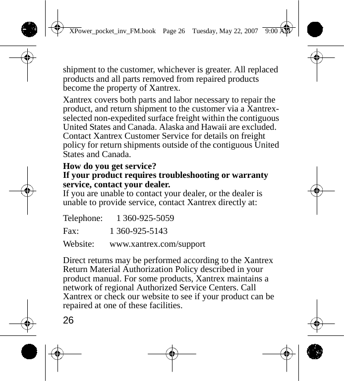                 XPower_pocket_inv_FM.book  Page 26  Tuesday, May 22, 2007  9:00 AM    shipment to the customer, whichever is greater. All replaced products and all parts removed from repaired products become the property of Xantrex. Xantrex covers both parts and labor necessary to repair the product, and return shipment to the customer via a Xantrex- selected non-expedited surface freight within the contiguous United States and Canada. Alaska and Hawaii are excluded. Contact Xantrex Customer Service for details on freight policy for return shipments outside of the contiguous United States and Canada. How do you get service? If your product requires troubleshooting or warranty service, contact your dealer. If you are unable to contact your dealer, or the dealer is unable to provide service, contact Xantrex directly at:  Telephone:   1 360-925-5059 Fax: 1 360-925-5143 Website: www.xantrex.com/support  Direct returns may be performed according to the Xantrex Return Material Authorization Policy described in your product manual. For some products, Xantrex maintains a network of regional Authorized Service Centers. Call Xantrex or check our website to see if your product can be repaired at one of these facilities. 26    