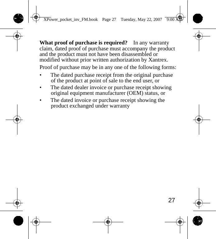                 XPower_pocket_inv_FM.book  Page 27  Tuesday, May 22, 2007  9:00 AM    What proof of purchase is required?    In any warranty claim, dated proof of purchase must accompany the product and the product must not have been disassembled or modified without prior written authorization by Xantrex. Proof of purchase may be in any one of the following forms: &bull;  The dated purchase receipt from the original purchase of the product at point of sale to the end user, or &bull;  The dated dealer invoice or purchase receipt showing original equipment manufacturer (OEM) status, or &bull;  The dated invoice or purchase receipt showing the product exchanged under warranty               27    