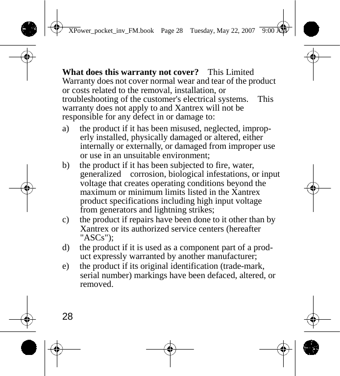                 XPower_pocket_inv_FM.book  Page 28  Tuesday, May 22, 2007  9:00 AM    What does this warranty not cover?    This Limited Warranty does not cover normal wear and tear of the product or costs related to the removal, installation, or troubleshooting of the customer's electrical systems.    This warranty does not apply to and Xantrex will not be responsible for any defect in or damage to: a)  the product if it has been misused, neglected, improp- erly installed, physically damaged or altered, either internally or externally, or damaged from improper use or use in an unsuitable environment; b)  the product if it has been subjected to fire, water, generalized  corrosion, biological infestations, or input voltage that creates operating conditions beyond the maximum or minimum limits listed in the Xantrex product specifications including high input voltage from generators and lightning strikes; c)  the product if repairs have been done to it other than by Xantrex or its authorized service centers (hereafter "ASCs"); d)  the product if it is used as a component part of a prod- uct expressly warranted by another manufacturer; e)  the product if its original identification (trade-mark, serial number) markings have been defaced, altered, or removed.   28    